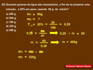 02) Quantos gramas de água são necessários, a fim de se preparar uma
solução, a 20% em peso, usando 80 g de soluto?
a) 400 g.
b) 500 g.
c) 180 g.
d) 320 g.
e) 480 g.
T =
m
m1
m1 = 80g
m2 ?=
= m1mm2 –
=
80
0,20
0,20
20
100
m
= 0,20
800,20
=20%T =%
X
=m 80 m = 400g
400 80
m2 = 320g
Professor Manoel Afonso
 