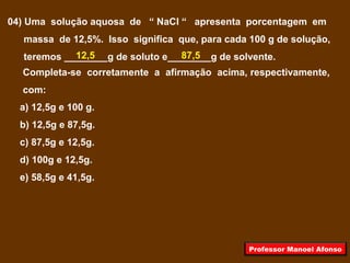 04) Uma solução aquosa de “ NaCl “ apresenta porcentagem em
massa de 12,5%. Isso significa que, para cada 100 g de solução,
teremos ________g de soluto e________g de solvente.
Completa-se corretamente a afirmação acima, respectivamente,
com:
a) 12,5g e 100 g.
b) 12,5g e 87,5g.
c) 87,5g e 12,5g.
d) 100g e 12,5g.
e) 58,5g e 41,5g.
12,5 87,5
Professor Manoel Afonso
 