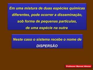 Em uma mistura de duas espécies químicas
diferentes, pode ocorrer a disseminação,
sob forma de pequenas partículas,
de uma espécie na outra
Neste caso o sistema recebe o nome de
DISPERSÃO
Professor Manoel Afonso
 