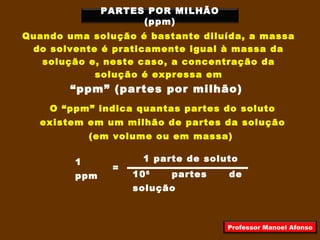 PARTES POR MILHÃO
(ppm)
Quando uma solução é bastante diluída, a massa
do solvente é praticamente igual à massa da
solução e, neste caso, a concentração da
solução é expressa em
“ppm” (partes por milhão)
O “ppm” indica quantas partes do soluto
existem em um milhão de partes da solução
(em volume ou em massa)
1
ppm
=
1 parte de soluto
106
partes de
solução
Professor Manoel Afonso
 