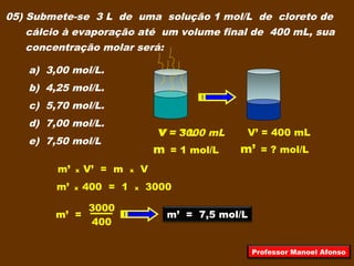 05) Submete-se 3 L de uma solução 1 mol/L de cloreto de
cálcio à evaporação até um volume final de 400 mL, sua
concentração molar será:
a) 3,00 mol/L.
b) 4,25 mol/L.
c) 5,70 mol/L.
d) 7,00 mol/L.
e) 7,50 mol/L
V = 3 L
m = 1 mol/L
V = 3000 mL
m’ = ? mol/L
V’ = 400 mL
m’ x V’ = m x V
m’ x 400 = 1 x 3000
400
3000
m’ = m’ = 7,5 mol/L
Professor Manoel Afonso
 