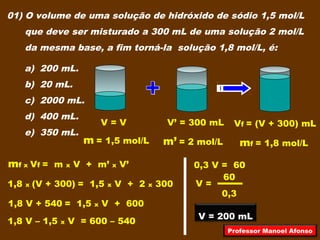 01) O volume de uma solução de hidróxido de sódio 1,5 mol/L
que deve ser misturado a 300 mL de uma solução 2 mol/L
da mesma base, a fim torná-la solução 1,8 mol/L, é:
a) 200 mL.
b) 20 mL.
c) 2000 mL.
d) 400 mL.
e) 350 mL.
V = V
m = 1,5 mol/L
V’ = 300 mL
m’ = 2 mol/L mf = 1,8 mol/L
Vf = (V + 300) mL
mf x Vf = m x V + m’ x V’
1,8 x (V + 300) = 1,5 x V + 2 x 300
1,8 V + 540 = 1,5 x V + 600
1,8 V – 1,5 x V = 600 – 540
0,3 V = 60
0,3
60
V =
V = 200 mL
Professor Manoel Afonso
 