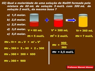 02) Qual a molaridade de uma solução de NaOH formada pela
mistura de 60 mL de solução 5 mol/L com 300 mL de
solução 2 mol/L, da mesma base ?
a) 1,5 molar.
b) 2,0 molar.
c) 2,5 molar.
d) 3,5 molar.
e) 5,0 molar.
V = 60 mL
m = 5 mol/L
V’ = 300 mL
m’ = 2 mol/L mf = ? mol/L
Vf = 360 mL
mf x Vf = m x V + m’ x V’
mf x 360 = 5 x 60 + 2 x 300
mf x 360 = 300 + 600
mf x 360 = 900
360
900
mf =
mf = 2,5 mol/L
Professor Manoel Afonso
 