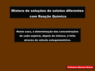Mistura de soluções de solutos diferentes
com Reação Química
Neste caso, a determinação das concentrações
de cada espécie, depois da mistura, é feita
através do cálculo estequiométrico.
Professor Manoel Afonso
 