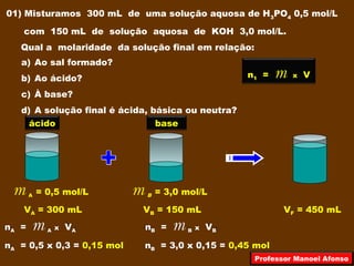 01) Misturamos 300 mL de uma solução aquosa de H3
PO4
0,5 mol/L
com 150 mL de solução aquosa de KOH 3,0 mol/L.
Qual a molaridade da solução final em relação:
a) Ao sal formado?
b) Ao ácido?
c) À base?
d) A solução final é ácida, básica ou neutra?
m A = 0,5 mol/L m B = 3,0 mol/L
VA = 300 mL VB = 150 mL VF = 450 mL
ácido base
n1 = m x V
nA = m A x VA
nA = 0,5 x 0,3 = 0,15 mol
nB = m B x VB
nB = 3,0 x 0,15 = 0,45 mol
Professor Manoel Afonso
 