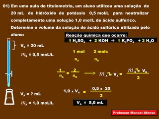 01) Em uma aula de titulometria, um aluno utilizou uma solução de
20 mL de hidróxido de potássio 0,5 mol/L para neutralizar
completamente uma solução 1,0 mol/L de ácido sulfúrico.
Determine o volume da solução de ácido sulfúrico utilizado pelo
aluno:
VB = 20 mL
mB = 0,5 moL/L
VA = ? mL
mA = 1,0 moL/L
Reação química que ocorre:
1 H2SO4 + 2 KOH  1 K3PO4 + 2 H2O
1 mol 2 mols
nA nB
1 2
nA nB
= nA
nB
2
=m A x VA
m B x VB
2
=1,0 x VA
0,5 x 20
VA = 5,0 mL
Professor Manoel Afonso
 