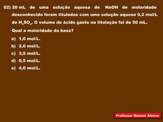 02) 20 mL de uma solução aquosa de NaOH de molaridade
desconhecida foram titulados com uma solução aquosa 0,2 mol/L
de H2
SO4
. O volume de ácido gasto na titulação foi de 50 mL.
Qual a molaridade da base?
a) 1,0 mol/L.
b) 2,0 mol/L.
c) 3,5 mol/L.
d) 0,5 mol/L.
e) 4,0 mol/L.
Professor Manoel Afonso
 