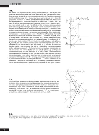 10
SOLUÇÕES
32.
Em primeiro lugar, representaram-se as rectas pp e rr, pelas respectivas projecções, em
função dos dados. Uma vez que a recta rr é paralela ao β1/3, as suas projecções fazem,
com o eixo XX, ângulos iguais e com o mesmo sentido de abertura. Em seguida, deter-
minaram-se os traços frontal e horizontal da recta rr – FF e HH, respectivamente. A deter-
minação dos traços da recta pp (FF’’ e HH’’) processou-se conforme exposto no relatório do
exercício 3300. ffα, o traço frontal do plano α, está definido por FF e FF’’. hhα, o traço horizon-
tal do plano α, está definido por HH e HH’’ e é concorrente com ffα no eixo XX.
31.
Em primeiro lugar, representaram-se o plano ρ, pelos seus traços, e a recta pp, pelas suas
projecções, em função dos dados. Note que as projecções da recta pp se desenharam imedia-
tamente, apesar da recta não se encontrar completamente definida. Para determinar o ponto
de intersecção da recta pp com o plano ρ, e uma vez que nem a recta nem o plano são
projectantes, recorreu-se ao mmééttooddoo ggeerraall ddaa iinntteerrsseeccççããoo ddee rreeccttaass ccoomm ppllaannooss, como
em seguida se expõe: 11.. conduziu-se, pela recta, um plano auxiliar – o plano π (que é um
plano de perfil); 22.. determinou-se a recta de intersecção do plano π com o plano ρ (a recta ii,
que é uma recta de perfil) – a recta ii fica definida por dois pontos, que são os seus traços
(trata-se do caso geral da intersecção de planos); 33.. o ponto de concorrência das duas rec-
tas (recta pp e recta ii) é o ponto de intersecção da recta pp com o plano ρ. Uma vez que tanto
a recta pp com a recta ii são rectas de perfil, a determinação do seu ponto de concorrência só
se pode processar com o recurso a um processo geométrico auxiliar. Optou-se pelo rebati-
mento do plano π – rebateu-se o plano π para o Plano Frontal de Projecção (a charneira foi
ffπ). Rebateu-se a recta ii, pelo rebatimento dos seus traços – iirr fica definida por FFrr e HHrr. A rec-
ta pprr passa por SSrr e, uma vez que a recta pp é paralela ao β1/3, sabe-se que a recta faz ângu-
los de 45° com os planos de projecção (e com os traços do plano π) – os ângulos de 45°
com os traços do plano estão em V.G., em rebatimento, nos ângulos que a recta pprr faz com
hhπrr
e com ffπrr
. Das duas hipóteses possíveis, apenas a apresentada garante que a recta pp é
paralela ao β1/3 (na outra situação, a recta seria paralela ao β2/4, tal como se observou no
exercício anterior) – note que o ponto SS se situa no 1o Diedro e que a recta, sendo paralela
ao β1/3, terá de atravessar os 1o e 3o Diedros, bem como um qualquer dos outros dois (se
não atravessasse mais nenhum Diedro, seria uma recta do próprio β1/3). Em função das
coordenadas do ponto SS, a recta pp atravessa os 1o, 2o e 3o Diedros. Uma outra forma de
resolver a questão do paralelismo da recta pp em relação ao β1/3 seria determinar a recta de
intersecção do plano π com o β1/3 e desenhar a recta em rebatimento (à semelhança do
exposto no relatório do exercício 2288) – a recta pprr passaria por SSrr e seria paralela àquela.
O ponto de intersecção das duas rectas (recta pp e recta ii) – o ponto II – determinou-se em
rebatimento. IIrr é o ponto de concorrência de iirr e pprr. Invertendo o rebatimento, determina-
ram-se as projec-ções do ponto II que é o ponto de intersecção da recta pp com o plano ρ.
33.
Dois planos são paralelos se e só se duas rectas concorrentes de um dos planos forem paralelas a duas rectas concorrentes do outro pla-
no, ou seja, dois planos são paralelos se e só se tiverem, em comum, duas «famílias» de rectas.
 