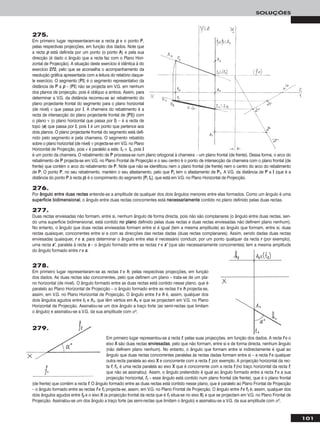 101
SOLUÇÕES
275.
Em primeiro lugar representaram-se a recta pp e o ponto PP,
pelas respectivas projecções, em função dos dados. Note que
a recta pp está definida por um ponto (o ponto AA) e pela sua
direcção (é dado o ângulo que a recta faz com o Plano Hori-
zontal de Projecção). A situação deste exercício é idêntica à do
exercício 227722, pelo que se aconselha o acompanhamento da
resolução gráfica apresentada com a leitura do relatório daque-
le exercício. O segmento [PPII] é o segmento representativo da
distância de PP a pp – [PPII] não se projecta em V.G. em nenhum
dos planos de projecção, pois é oblíquo a ambos. Assim, para
determinar a V.G. da distância recorreu-se ao rebatimento do
plano projectante frontal do segmento para o plano horizontal
(de nível) ν que passa por II. A charneira do rebatimento é a
recta de intersecção do plano projectante frontal de [PPII]) com
o plano ν (o plano horizontal que passa por II) – é a recta de
topo (ee) que passa por II, pois II é um ponto que pertence aos
dois planos. O plano projectante frontal do segmento está defi-
nido pelo segmento e pela charneira. O segmento rebatido
sobre o plano horizontal (de nível) ν projecta-se em V.G. no Plano
Horizontal de Projecção, pois ν é paralelo a este. II11 ≡ IIrr, pois II
é um ponto da charneira. O rebatimento de PP processa-se num plano ortogonal à charneira – um plano frontal (de frente). Dessa forma, o arco do
rebatimento de PP projecta-se em V.G. no Plano Frontal de Projecção e o seu centro é o ponto de intersecção da charneira com o plano frontal (de
frente) que contém o arco do rebatimento de PP. Note que não se identificou nem o plano frontal (de frente) nem o centro do arco do rebatimento
de PP. O ponto PP, no seu rebatimento, mantém o seu afastamento, pelo que PPrr tem o afastamento de PP11. A V.G. da distância de PP a II (que é a
distância do ponto PP à recta pp) é o comprimento do segmento [PPrr IIrr], que está em V.G. no Plano Horizontal de Projecção.
276.
Por âânngguulloo eennttrree dduuaass rreeccttaass entende-se a amplitude de qualquer dos dois ângulos menores entre elas formados. Como um ângulo é uma
ssuuppeerrffíícciiee bbiiddiimmeennssiioonnaall, o ângulo entre duas rectas concorrentes está nneecceessssaarriiaammeennttee contido no plano definido pelas duas rectas.
277.
Duas rectas enviesadas não formam, entre si, nenhum ângulo de forma directa, pois não são complanares (o ângulo entre duas rectas, sen-
do uma superfície bidimensional, está contido nnoo ppllaannoo definido pelas duas rectas e duas rectas enviesadas não definem plano nenhum).
No entanto, o ângulo que duas rectas enviesadas formam entre si é igual (tem a mesma amplitude) ao ângulo que formam, entre si, duas
rectas quaisquer, concorrentes entre si e com as direcções das rectas dadas (duas rectas complanares). Assim, sendo dadas duas rectas
enviesadas quaisquer, rr e ss, para determinar o ângulo entre elas é necessário conduzir, por um ponto qualquer da recta rr (por exemplo),
uma recta ss’’, paralela à recta ss – o ângulo formado entre as rectas rr e ss’’ (que são necessariamente concorrentes) tem a mesma amplitude
do ângulo formado entre rr e ss.
278.
Em primeiro lugar representaram-se as rectas tt e hh, pelas respectivas projecções, em função
dos dados. As duas rectas são concorrentes, pelo que definem um plano – trata-se de um pla-
no horizontal (de nível). O ângulo formado entre as duas rectas está contido nesse plano, que é
paralelo ao Plano Horizontal de Projecção – o ângulo formado entre as rectas tt e hh projecta-se,
assim, em V.G. no Plano Horizontal de Projecção. O ângulo entre tt e hh é, assim, qualquer dos
dois ângulos agudos entre tt11 e hh11, que têm vértice em AA11 e que se projectam em V.G. no Plano
Horizontal de Projecção. Assinalou-se um dos ângulo a traço forte (as semi-rectas que limitam
o ângulo) e assinalou-se a V.G. da sua amplitude com αo.
Em primeiro lugar representou-se a recta ff, pelas suas projecções, em função dos dados. A recta ff e o
eixo XX são duas rectas eennvviieessaaddaass, pelo que não formam, entre si e de forma directa, nenhum ângulo
(não definem plano nenhum). No entanto, o ângulo que formam entre si indirectamente é igual ao
ângulo que duas rectas concorrentes paralelas às rectas dadas formam entre si – a recta ff e qualquer
outra recta paralela ao eixo XX e concorrente com a recta ff, por exemplo. A projecção horizontal da rec-
ta ff, ff11, é uma recta paralela ao eixo XX que é concorrente com a recta ff (no traço horizontal da recta ff,
que não se assinalou). Assim, o ângulo pretendido é igual ao ângulo formado entre a recta ff e a sua
projecção horizontal, ff11 – esse ângulo está contido num plano frontal (de frente), que é o plano frontal
(de frente) que contém a recta ff. O ângulo formado entre as duas rectas está contido nesse plano, que é paralelo ao Plano Frontal de Projecção
– o ângulo formado entre as rectas ff e ff11 projecta-se, assim, em V.G. no Plano Frontal de Projecção. O ângulo entre ff e ff11 é, assim, qualquer dos
dois ângulos agudos entre ff22 e o eixo XX (a projecção frontal da recta que é ff11 situa-se no eixo XX) e que se projectam em V.G. no Plano Frontal de
Projecção. Assinalou-se um dos ângulo a traço forte (as semi-rectas que limitam o ângulo) e assinalou-se a V.G. da sua amplitude com αo.
279.
 