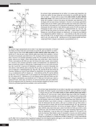 102
SOLUÇÕES
Em primeiro lugar representaram-se as rectas rr e gg, pelas suas projecções, em função
dos dados. As rectas rr e gg são concorrentes (no ponto PP), pelo que definem um plano
– o ângulo entre as duas rectas eessttáá ccoonnttiiddoo nnoo ppllaannoo ddeeffiinniiddoo ppeellaass dduuaass rreeccttaass e
tem vértice em PP. Uma vez que o plano definido pelas duas rectas não é paralelo a
nenhum dos planos de projecção, para determinar a V.G. do ângulo entre as duas rectas
é necessário o recurso a um processo geométrico auxiliar. Por uma questão de econo-
mia de traçados, optou-se por rebater o plano definido pelas duas rectas para o plano
frontal (de frente) ϕ que contém a recta gg – a charneira do rebatimento (recta ee) é a
recta de intersecção dos dois planos, pelo que é a própria recta gg. Assim sendo, a
recta gg roda sobre si própria, pelo que se tem imediatamente ggrr ≡ ee22 ≡ gg22. Sublinha-se
que seria igualmente económico, em termos de traçado, efectuar o rebatimento do
plano definido pelas duas rectas para o plano horizontal (de nível) que contém a recta
gg. Note que, caso não tivesse sido essa a opção, seria necessário determinar a char-
neira do rebatimento, o que se evitou com a situação referida. PPrr ≡ PP22 pois PP é um
ponto da charneira. Para rebater a recta rr é necessário o recurso a um ponto qualquer
da recta – o ponto MM, por exemplo. MM rebateu-se pelo triângulo do rebatimento, em
função da sua distância a ϕ (o afastamento de MM em relação a ϕ). A recta rrrr está definida
por PPrr e MMrr. A V.G. do ângulo entre rr e gg está em qualquer dos dois ângulos agudos entre ggrr e rrrr, com vértice em PPrr – identificou-se um dos
ângulos pelas semi-rectas que limitam o ângulo e assinalando a sua amplitude com αo.
281.
Em primeiro lugar representaram-se as rectas rr e pp, pelas suas projecções, em função
dos dados. As duas rectas são concorrentes (no ponto PP), pelo que definem um plano –
o ângulo entre as duas rectas eessttáá ccoonnttiiddoo nnoo ppllaannoo ddeeffiinniiddoo ppeellaass dduuaass rreeccttaass e tem
vértice em PP. Uma vez que o plano definido pelas duas rectas não é paralelo a nenhum
dos planos de projecção, para determinar a V.G. do ângulo entre as duas rectas é neces-
sário o recurso a um processo geométrico auxiliar. Por uma questão de economia de tra-
çados, optou-se por rebater o plano definido pelas duas rectas para o plano frontal (de
frente) ϕ que passa por QQ. Note que caso não tivesse sido essa a opção, seria necessá-
rio o recurso a outro processo geométrico auxiliar (nomeadamente o do rebatimento do
plano de perfil que contém a recta pp) para a determinação de um outro ponto da recta,
que não o ponto QQ. A charneira do rebatimento (recta ee) é a recta de intersecção dos
dois planos e está definida pelos pontos QQ e RR (os pontos de intersecção do plano ϕ
com as rectas pp e rr, respectivamente). QQrr ≡ QQ22 e RRrr ≡ RR22, pois QQ e RR são dois pontos da
charneira. Rebateu-se o ponto PP pelo triângulo do rebatimento, em função da sua distân-
cia a ϕ (o afastamento de PP em relação a ϕ) – rrrr fica definida por RRrr e PPrr e pprr fica definida
por QQrr e PPrr. A V.G. do ângulo entre rr e pp é qualquer dos dois ângulos agudos entre rrrr e
pprr, com vértice em PPrr – identificou-se um dos ângulos através das semi-rectas que limi-
tam o ângulo e assinalando a sua amplitude com αo. Note que é de evitar que o plano ϕ
passe por PP pois, nesse caso, só teríamos um ponto da charneira, pelo que a determina-
ção de um segundo ponto da charneira ou da sua direcção obrigaria ao recurso a racio-
cínios e/ou processos geométricos auxiliares, como acima se referiu.
Em primeiro lugar representaram-se as rectas rr e ss, pelas suas projecções, em
função dos dados. As duas rectas são concorrentes (no ponto BB), pelo que defi-
nem um plano – o ângulo entre as duas rectas eessttáá ccoonnttiiddoo nnoo ppllaannoo ddeeffiinniiddoo
ppeellaass dduuaass rreeccttaass e tem vértice em BB. Uma vez que o plano definido pelas duas
rectas não é paralelo a nenhum dos planos de projecção, para determinar a V.G.
do ângulo entre as duas rectas é necessário o recurso a um processo geométrico
auxiliar. Optou-se por rebater o plano definido pelas duas rectas para o plano fron-
tal (de frente) ϕ que passa por CC. A charneira do rebatimento (recta ee) é a recta de
intersecção dos dois planos e está definida pelos pontos CC e DD (os pontos de
intersecção do plano ϕ com as rectas ss e rr, respectivamente). CCrr ≡ CC22 e DDrr ≡ DD22,
pois CC e DD são dois pontos da charneira (são fixos – rodam sobre si próprios).
Rebateu-se o ponto BB pelo triângulo do rebatimento, em função da sua distância
a ϕ (o afastamento de BB em relação a ϕ) – rrrr fica definida por DDrr e BBrr e ssrr fica defi-
nida por CCrr e BBrr. A V.G. do ângulo entre rr e ss é qualquer dos dois ângulos agudos
entre rrrr e ssrr, com vértice em BBrr – identificou-se um dos ângulos através das semi-
-rectas que limitam o ângulo e assinalando a sua amplitude com αo.
280.
282.
 