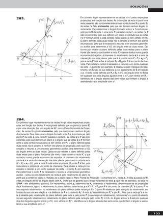 103
SOLUÇÕES
284.
Em primeiro lugar representaram-se as rectas hh e pp, pelas respectivas projec-
ções, em função dos dados. A recta pp está definida por um ponto (o ponto PP)
e por uma direcção (faz um ângulo de 60o com o Plano Horizontal de Projec-
ção). As rectas hh e pp são eennvviieessaaddaass, pelo que não formam nenhum ângulo
directamente. Para determinar o ângulo formado entre hh e pp conduziu-se, pelo
ponto PP da recta pp, uma recta hh’’, paralela à recta hh – as rectas pp e hh’’ são con-
correntes, pelo que definem um plano e o ângulo que as rectas pp e hh’’ formam
entre si está contido nesse plano (e tem vértice em PP). O plano definido pelas
duas rectas não é paralelo a nenhum dos planos de projecção, pelo que é ne-
cessário o recurso a um processo geométrico auxiliar para determinar a V.G.
do ângulo entre as duas rectas. Optou-se por rebater o plano definido pelas
duas rectas para o plano horizontal (de nível) ν que contém a recta hh’’, o que
se traduz numa grande economia de traçados. A charneira do rebatimento
(recta ee) é a recta de intersecção dos dois planos, pelo que é a própria recta
hh’’ – hh’’rr ≡ ee11 ≡ hh’’11, pois a recta hh roda sobre si própria. O ponto PP é fixo, pois
roda sobre si próprio (é um ponto da charneira). Para rebater a recta pp é ne-
cessário o recurso a um ponto qualquer da recta – o ponto AA, por exemplo.
Para determinar o ponto AA foi necessário o recurso a um processo geométrico
auxiliar – optou-se pelo rebatimento da recta pp, pelo rebatimento do plano de
perfil que a contém (o plano π). Rebateu-se o plano π para o Plano Frontal de Projecção – a charneira foi ffπ (recta ee). A recta pprr passa por PPrr
e faz um ângulo de 60° (o ângulo dado) com hhπrr
(note que se garantiu que o traço horizontal da recta pp, que não se assinalou, se situa no
SSPPHHAA – tem afastamento positivo). Em rebatimento, sobre pprr, determinou-se AArr. Invertendo o rebatimento, determinaram-se as projecções
de AA. Analisemos, agora, o rebatimento do plano definido pelas rectas pp e hh’’ – PPrr’’ ≡ PP11 pois PP é um ponto da charneira (PPrr’’ é o ponto PP no
seu segundo rebatimento – no rebatimento do plano definido pelas rectas pp e hh’’). O ponto AA rebateu-se pelo triângulo do rebatimento, em
função da sua cota em relação a ν (a distância de AA a ν), obtendo AArr’’. A recta pprr’’ está definida por PPrr’’ e por AArr’’. Note que a recta pprr’’ é a rec-
ta pp rebatida pelo rebatimento do plano definido pela recta e pelo ponto PP (o seu segundo rebatimento), tal como AArr’’ é o ponto AA rebatido
no seu segundo rebatimento (o rebatimento do plano definido pela recta pp e pelo ponto PP). A V.G. do ângulo entre rr e hh está em qualquer
dos dois ângulos agudos entre rrrr e hh’’rr, com vértice em PPrr’’ – identificou-se o ângulo através das semi-rectas que limitam o ângulo e assina-
lando a sua amplitude com αo.
Em primeiro lugar representaram-se as rectas rr e ff, pelas respectivas
projecções, em função dos dados. As projecções da recta rr (que é uma
recta passante) são concorrentes entre si num ponto do eixo XX (o ponto SS).
As rectas rr e ff são eennvviieessaaddaass, pelo que não formam nenhum ângulo di-
rectamente. Para determinar o ângulo formado entre rr e ff conduziu-se,
pelo ponto RR da recta rr, uma recta ff’’, paralela à recta ff – as rectas rr e ff’’
são concorrentes, pelo que definem um plano e o ângulo que as rectas
rr e ff’’ formam entre si está contido nesse plano (e tem vértice em RR).
O plano definido pelas duas rectas não é paralelo a nenhum dos planos
de projecção, pelo que é necessário o recurso a um processo geométri-
co auxiliar para determinar a V.G. do ângulo entre as duas rectas. Op-
tou-se por rebater o plano definido pelas duas rectas para o plano
frontal (de frente) ϕ que contém a recta ff’’, o que se traduz numa grande
economia de traçados. A charneira do rebatimento (recta ee) é a recta de
intersecção dos dois planos, pelo que é a própria recta ff’’ – ff’’rr ≡ ee22 ≡ ff’’22,
pois a recta ff’’ roda sobre si própria. RRrr ≡ RR22 pois RR é um ponto da char-
neira. Para rebater a recta rr é necessário o recurso a um ponto qualquer
da recta – o ponto SS, por exemplo. SS rebateu-se pelo triângulo do reba-
timento, em função da sua distância a ϕ (o afastamento de SS em relação
a ϕ). A recta rrrr está definida por RRrr e SSrr. A V.G. do ângulo entre rr e ff está
em qualquer dos dois ângulos agudos entre rrrr e ff’’rr, com vértice em RRrr –
identificou-se o ângulo através das semi-rectas que limitam o ângulo e
assinalando a sua amplitude com αo.
283.
 