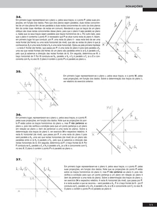 11
SOLUÇÕES
34.
Em primeiro lugar representaram-se o plano α, pelos seus traços, e o ponto PP, pelas suas pro-
jecções, em função dos dados. Para que dois planos sejam paralelos, duas rectas concorren-
tes de um dos planos têm de ser paralelas a duas rectas concorrentes do outro (os dois planos
têm de conter duas «famílias» de rectas em comum). Atendendo a que os traços de um plano
oblíquo são duas rectas concorrentes desse plano, para que o plano θ seja paralelo ao plano
α, basta que os seus traços sejam paralelos aos traços homónimos de α. Por outro lado, para
que o plano θ contenha o ponto PP, é necessário que PP se situe numa recta do plano θ. Assim,
em primeiro lugar há que conduzir, por PP, uma recta do plano θ – essa recta terá de ser uma
recta frontal (de frente) ou uma recta horizontal (de nível), que são as rectas do plano θ que já
conhecemos (ffθ é uma recta frontal e hhθ é uma recta horizontal). Optou-se pela primeira hipótese
– a recta ff, frontal (de frente), que passa por PP, é uma recta do plano θ pois será paralela a ffθ,
uma vez que rectas frontais (de frente) de um plano são paralelas entre si (e ffθ é paralelo a ffα,
pelo que já sabemos a direcção das rectas frontais de θ). Em seguida, determinou-se HH, o
traço horizontal de ff. Por HH conduziu-se hhθ, paralelo a hhα e ffθ é paralelo a ffα (e a ff) e con-
corrente com hhθ no eixo XX. O plano θ contém o ponto PP e é paralelo ao plano α.
36.
Em primeiro lugar, representaram-se o plano α, pelos seus traços, e o ponto PP,
pelas suas projecções, em função dos dados. Note que as projecções do pon-
to PP estão sobre os traços homónimos do plano α, mas PP nnããoo ppeerrtteennccee ao
plano α, pois não verifica a condição para que um ponto pertença a um plano
em relação ao plano α (tem de pertencer a uma recta do plano). Sobre a
determinação dos traços do plano δ, ver exercício 3344 e respectivo relatório. A
recta hh, horizontal (de nível), que passa por PP, é uma recta do plano δ pois
será paralela a hhδ, uma vez que rectas horizontais (de nível) de um plano são
paralelas entre si (e hhδ é paralelo a hhα, pelo que já sabemos a direcção das
rectas horizontais de δ). Em seguida, determinou-se FF, o traço frontal de hh. Por
FF conduziu-se ffδ, paralelo a ffα e hhδ é paralelo a hhα (e a hh) e concorrente com ffδ
no eixo XX. O plano δ contém o ponto PP e é paralelo ao plano α.
Em primeiro lugar representaram-se o plano γ, pelos seus traços, e o ponto MM, pelas
suas projecções, em função dos dados. Sobre a determinação dos traços do plano λ,
ver relatório do exercício anterior.
Em primeiro lugar representaram-se o plano θ, pelos seus traços, e o ponto PP, pelas
suas projecções, em função dos dados. Note que as projecções do ponto PP estão
sobre os traços homónimos do plano θ, mas PP nnããoo ppeerrtteennccee ao plano θ, pois não
verifica a condição para que um ponto pertença a um plano em relação ao plano θ
(tem de pertencer a uma recta do plano). Sobre a determinação dos traços do plano α,
ver exercício 3344 e respectivo relatório. A recta hh, horizontal (de nível), que passa por PP,
é a recta auxiliar a que se recorreu – será paralela a hhα. FF é o traço frontal de hh – por FF
conduziu-se ffα, paralelo a ffθ e hhα é paralelo a hhθ (e a hh) e concorrente com ffα no eixo XX.
O plano α contém o ponto PP e é paralelo ao plano θ.
35.
37.
 