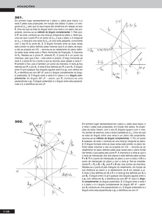 110
SOLUÇÕES
301.
Em primeiro lugar representaram-se o plano α, pelos seus traços, e a
recta ff, pelas suas projecções, em função dos dados. O plano α é orto-
gonal ao β1/3, pelo que os seus traços são simétricos em relação ao eixo
XX. Uma vez que se trata do ângulo entre uma recta e um plano não pro-
jectante, recorreu-se ao mmééttooddoo ddoo âânngguulloo ccoommpplleemmeennttaarr. 11.. Pelo pon-
to PP, da recta, conduziu-se uma recta pp, ortogonal ao plano α. Note que,
uma vez que o ponto PP é um ponto do β1/3 e que o plano α é ortogonal
ao β1/3, a recta pp é uma recta do β1/3 (é uma recta passante, concorrente
com o eixo XX no ponto AA). 22.. O ângulo formado entre as duas rectas
está contido no plano definido pelas mesmas (que é um plano de topo),
e não se projecta em V.G. – recorreu-se ao rebatimento do plano defini-
do pelas duas rectas para o Plano Horizontal de Projecção. A charneira
foi hhθ. Rebateu-se o ponto PP, obtendo PPrr. O ponto AA é um ponto da
charneira, pelo que é fixo – roda sobre si próprio. O traço horizontal da
recta ff, o ponto HH, foi o ponto a que se recorreu para rebater a recta ff –
HH também é fixo, pois é também um ponto da charneira. A recta pprr fica
definida por PPrr e por AArr. A recta ffrr fica definida por PPrr e por HHrr. O ângulo
entre ff e pp é qualquer dos ângulos agudos entre ffrr e pprr, com vértice em
PPrr, e identificou-se com 90o–βo, pois é o ângulo complementar do ângu-
lo pretendido. 33.. O ângulo entre a recta ff e o plano α é o âânngguulloo ccoomm--
pplleemmeennttaarr do ângulo 90o–βo – assim, por PPrr conduziu-se uma
perpendicular a pprr. O ângulo pretendido é o ângulo entre esta perpendi-
cular e ffrr, e identificou-se com βo.
Em primeiro lugar representaram-se o plano α, pelos seus traços, e
a recta rr, pelas suas projecções, em função dos dados. As projec-
ções da recta rr fazem, com o eixo XX, ângulos iguais e com o mes-
mo sentido de abertura, pois a recta é paralela ao β1/3. Uma vez que
se trata do ângulo entre uma recta e um plano não projectante,
recorreu-se ao mmééttooddoo ddoo âânngguulloo ccoommpplleemmeennttaarr. 11.. Por um ponto
AA qualquer, da recta rr, conduziu-se uma recta pp, ortogonal ao plano.
22.. O ângulo formado entre as duas rectas está contido no plano de-
finido pelas mesmas e não se projecta em V.G. – recorreu-se ao
rebatimento do plano definido pelas duas rectas para o plano frontal
(de frente) ϕ que passa pelo ponto PP. A charneira é a recta ee, que é
a recta de intersecção dos dois planos e está definida pelos pontos
PP e BB. PP é o ponto de intersecção do plano ϕ com a recta rr e BB é o
ponto de intersecção do plano ϕ com a recta pp. Tem-se imediata-
mente PPrr ≡ PP22 e BBrr ≡ BB22, pois PP e BB são dois pontos da charneira.
Rebateu-se o ponto AA pelo triângulo do rebatimento, em função da
sua distância ao plano ϕ (o afastamento de AA em relação a ϕ).
A recta rrrr fica definida por AArr e PPrr e a recta pprr fica definida por AArr e
por BBrr. O ângulo entre rr e pp é qualquer dos ângulos agudos entre rrrr
e pprr, com vértice em AArr, e identificou-se com 90o–θo, pois é o âânngguu--
lloo ccoommpplleemmeennttaarr do ângulo pretendido. 33.. O ângulo entre a recta rr
e o plano α é o ângulo complementar do ângulo 90o–θo – assim,
por AArr conduziu-se uma perpendicular a rrrr. O ângulo pretendido é o
ângulo entre esta perpendicular e pprr, e identificou-se com θo.
302.
 