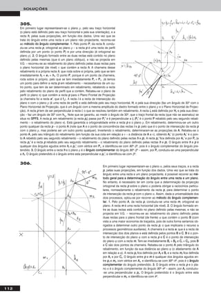 112
SOLUÇÕES
305.
Em primeiro lugar representaram-se o plano ρ, pelo seu traço horizontal
(o plano está definido pelo seu traço horizontal e pela sua orientação), e a
recta hh, pelas suas projecções, em função dos dados. Uma vez que se
trata do ângulo entre uma recta e um plano não projectante, recorreu-se
ao mmééttooddoo ddoo âânngguulloo ccoommpplleemmeennttaarr. 11.. Pelo ponto PP, da recta hh, condu-
ziu-se uma recta pp, ortogonal ao plano ρ – a recta pp é uma recta de perfil
definida por um ponto (o ponto PP) e por uma direcção (é ortogonal ao
plano ρ). 22.. O ângulo formado entre as duas rectas está contido no plano
definido pelas mesmas (que é um plano oblíquo), e não se projecta em
V.G. – recorreu-se ao rebatimento do plano definido pelas duas rectas para
o plano horizontal (de nível) ν que contém a recta hh. A charneira desse
rebatimento é a própria recta hh, que roda sobre si própria, pelo que se tem
imediatamente hhrr ≡ ee11 ≡ hh11. O ponto PP, porque é um ponto da charneira,
roda sobre si próprio, pelo que se tem imediatamente PPrr ≡ PP11. Já temos
um ponto para definir a recta pp em rebatimento – necessitamos de um ou-
tro ponto, que tem de ser determinado em rebatimento, rebatendo a recta
pelo rebatimento do plano de perfil que a contém. Rebateu-se o plano de
perfil (o plano π) que contém a recta pp para o Plano Frontal de Projecção
(a charneira foi a recta ee’’, que é ffπ). A recta ii é a recta de intersecção do
plano π com o plano ρ (é uma recta de perfil) e está definida pelo seu traço horizontal, HH, e pela sua direcção (faz um ângulo de 30o com o
Plano Horizontal de Projecção, que é um ângulo com a mesma amplitude do diedro formado entre o plano ρ e o Plano Horizontal de Projec-
ção). A recta pp tem de ser perpendicular à recta ii, o que se resolveu também em rebatimento. A recta iirr está definida por HHrr e pela sua direc-
ção – faz um ângulo de 30o com hhπrr
. Note que se garantiu, ao medir o ângulo de 30o, que o traço frontal da recta (que não se assinalou) se
situa no SSPPFFSS. A recta pp, em rebatimento (a recta pprr) passa por PPrr’’ e é perpendicular a iirr (PPrr’’ é o ponto PP rebatido pelo seu segundo rebati-
mento – o rebatimento do plano π). Está garantida a ortogonalidade entre a recta pp e o plano ρ. Em rebatimento, determinou-se um outro
ponto qualquer da recta pp – o ponto AA (note que AA e o ponto de concorrência das rectas ii e pp, pelo que é o ponto de intersecção da recta pp
com o plano ρ, mas poderia ser um outro ponto qualquer). Invertendo o rebatimento, determinaram-se as projecções de AA. Rebateu-se o
ponto AA, pelo seu triângulo do rebatimento (em função da sua cota em relação a ν – a distância de AA a ν), obtendo AArr’’ (o ponto AArr’’ é o pon-
to AA rebatido pelo seu segundo rebatimento – o rebatimento do plano definido pelas rectas hh e pp). A recta pprr’’ fica definida por AArr’’ e por PPrr (a
recta pprr’’ é a recta pp rebatida pelo seu segundo rebatimento – o rebatimento do plano definido pelas rectas hh e pp). O ângulo entre hh e pp é
qualquer dos ângulos agudos entre hhrr e pprr’’, com vértice em PPrr, e identificou-se com 90o–βo, pois é o ângulo complementar do ângulo pre-
tendido. 33.. O ângulo entre a recta hh e o plano ρ é o âânngguulloo ccoommpplleemmeennttaarr do ângulo 90o–βo – assim, por PPrr conduziu-se uma perpendicular
a hhrr. O ângulo pretendido é o ângulo entre esta perpendicular e pprr’’, e identificou-se com βo.
Em primeiro lugar representaram-se o plano α, pelos seus traços, e a recta
pp, pelas suas projecções, em função dos dados. Uma vez que se trata do
ângulo entre uma recta e um plano projectante, é possível recorrer ao mméé--
ttooddoo ggeerraall ppaarraa aa ddeetteerrmmiinnaaççããoo ddoo âânngguulloo eennttrree uummaa rreeccttaa ee uumm ppllaannoo.
No entanto, é necessário ter em conta que a determinação da projecção
ortogonal da recta pp sobre o plano α poderia obrigar a raciocínios particu-
lares, nomeadamente o rebatimento da recta pp, para determinar o ponto
de intersecção da recta pp com o plano α. Assim, dada a universalidade dos
dois processos, optou-se por recorrer ao mmééttooddoo ddoo âânngguulloo ccoommpplleemmeenn--
ttaarr. 11.. Pelo ponto AA, da recta pp, conduziu-se uma recta mm, ortogonal ao
plano. A recta mm é uma recta horizontal (de nível). 22.. O ângulo formado en-
tre as duas rectas está contido no plano definido pelas mesmas, e não se
projecta em V.G. – recorreu-se ao rebatimento do plano definido pelas
duas rectas para o plano frontal (de frente) ϕ que contém o ponto BB (com
vista a uma maior economia de traçados, pois de outra forma seríamos ob-
rigados a determinar outro ponto da recta pp, o que implicaria o recurso a
processos geométricos auxiliares). A charneira é a recta ee, que é a recta de
intersecção dos dois planos e está definida pelos pontos BB e CC. BB é o pon-
to de intersecção do plano ϕ com a recta pp e CC é o ponto de intersecção
do plano ϕ com a recta mm. Tem-se imediatamente BBrr ≡ BB22 e CCrr ≡ CC22, pois BB
e CC são dois pontos da charneira. Rebateu-se o ponto AA pelo triângulo do
rebatimento, em função da sua distância ao plano ϕ (o afastamento de AA
em relação a ϕ). A recta pprr fica definida por AArr e BBrr e a recta mmrr fica definida
por AArr e por CCrr. O ângulo entre pp e mm é qualquer dos ângulos agudos en-
tre pprr e mmrr, com vértice em AArr, e identificou-se com 90o–θo, pois é o âânngguulloo
ccoommpplleemmeennttaarr do ângulo pretendido. 33.. O ângulo entre a recta pp e o pla-
no α é o ângulo complementar do ângulo 90o–θo – assim, por AArr conduziu-
-se uma perpendicular a pprr. O ângulo pretendido é o ângulo entre esta
perpendicular e mmrr, e identificou-se com θo.
306.
 
