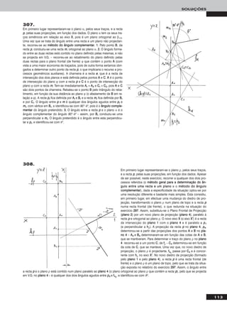 113
SOLUÇÕES
307.
Em primeiro lugar representaram-se o plano α, pelos seus traços, e a recta
pp, pelas suas projecções, em função dos dados. O plano α tem os seus tra-
ços simétricos em relação ao eixo XX, pois é um plano ortogonal ao β1/3.
Uma vez que se trata do ângulo entre uma recta e um plano não projectan-
te, recorreu-se ao mmééttooddoo ddoo âânngguulloo ccoommpplleemmeennttaarr. 11.. Pelo ponto BB, da
recta pp, conduziu-se uma recta mm, ortogonal ao plano α. 22.. O ângulo forma-
do entre as duas rectas está contido no plano definido pelas mesmas, e não
se projecta em V.G. – recorreu-se ao rebatimento do plano definido pelas
duas rectas para o plano frontal (de frente) ϕ que contém o ponto AA (com
vista a uma maior economia de traçados, pois de outra forma seríamos obri-
gados a determinar outro ponto da recta pp, o que implicaria o recurso a pro-
cessos geométricos auxiliares). A charneira é a recta ee, que é a recta de
intersecção dos dois planos e está definida pelos pontos AA e CC. AA é o ponto
de intersecção do plano ϕ com a recta pp e CC é o ponto de intersecção do
plano ϕ com a recta mm. Tem-se imediatamente AArr ≡ AA22 e CCrr ≡ CC22, pois AA e CC
são dois pontos da charneira. Rebateu-se o ponto BB pelo triângulo do reba-
timento, em função da sua distância ao plano ϕ (o afastamento de BB em re-
lação a ϕ). A recta pprr fica definida por AArr e BBrr e a recta mmrr fica definida por BBrr
e por CCrr. O ângulo entre pp e mm é qualquer dos ângulos agudos entre pprr e
mmrr, com vértice em BBrr, e identificou-se com 90°–θ°, pois é o âânngguulloo ccoommppllee--
mmeennttaarr do ângulo pretendido. 33.. O ângulo entre a recta pp e o plano α é o
ângulo complementar do ângulo 90°–θ° – assim, por BBrr conduziu-se uma
perpendicular a mmrr. O ângulo pretendido é o ângulo entre esta perpendicu-
lar e pprr, e identificou-se com θ°.
Em primeiro lugar representaram-se o plano ρ, pelos seus traços,
e a recta pp, pelas suas projecções, em função dos dados. Apesar
de ser possível, neste exercício, recorrer a qualquer dos dois pro-
cessos referidos (o mmééttooddoo ggeerraall ppaarraa aa ddeetteerrmmiinnaaççããoo ddoo âânn--
gguulloo eennttrree uummaa rreeccttaa ee uumm ppllaannoo e o mmééttooddoo ddoo âânngguulloo
ccoommpplleemmeennttaarr), dada a especificidade da situação optou-se por
uma resolução diferente e bastante mais simples. Esta consistiu,
em primeiro lugar, em efectuar uma mudança do diedro de pro-
jecção, transformando o plano ρ num plano de topo e a recta pp
numa recta frontal (de frente), o que redunda na situação do
exercício 229977. Assim, substituiu-se o Plano Frontal de Projecção
(ppllaannoo 22) por um novo plano de projecção (ppllaannoo 44), paralelo à
recta pp e ortogonal ao plano ρ. O novo eixo XX (o eixo XX’’) é a recta
de intersecção do ppllaannoo 11 com o ppllaannoo 44 e é paralelo a pp11
(e perpendicular a hhρ). A projecção da recta pp no ppllaannoo 44, pp44,
determinou-se a partir das projecções dos pontos AA e BB no ppllaa--
nnoo 44 – AA44 e BB44 determinaram-se em função das cotas de AA e BB,
que se mantiveram. Para determinar o traço do plano ρ no ppllaannoo
44 recorreu-se a um ponto CC, de ffρ – CC44 determinou-se em função
da cota de CC, que se manteve. Uma vez que, no novo diedro de
projecção, o plano ρ é projectante, ff44ρ passa por CC44 e é concor-
rente com hhρ no eixo XX’’. No novo diedro de projecção (formado
pelo ppllaannoo 11 e pelo ppllaannoo 44), a recta pp é uma recta frontal (de
frente) e o plano ρ é um plano de topo, pelo que se trata da situa-
ção exposta no relatório do exercício 229977. Assim, o ângulo entre
a recta pp e o plano ρ está contido num plano paralelo ao ppllaannoo 44 (o plano ortogonal ao plano ρ que contém a recta pp), pelo que se projecta
em V.G. no ppllaannoo 44 – é qualquer dos dois ângulos agudos entre pp44 e ff44ρ, e identificou-se com θo.
308.
 