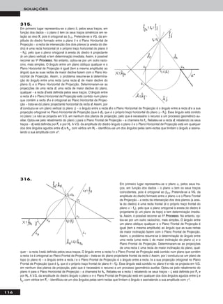 116
SOLUÇÕES
315.
Em primeiro lugar representou-se o plano δ, pelos seus traços, em
função dos dados – o plano δ tem os seus traços simétricos em re-
lação ao eixo XX, pois é ortogonal ao β1/3. Pretende-se a VG. da am-
plitude do diedro formado entre o plano δ e o Plano Horizontal de
Projecção – a recta de intersecção dos dois planos (a aresta do die-
dro) é uma recta horizontal (é o próprio traço horizontal do plano δ
– hhδ), pelo que o plano ortogonal à aresta do diedro é projectante
(é um plano vertical) e tem determinação imediata. Assim, é possível
recorrer ao 11oo PPrroocceessssoo. No entanto, optou-se por um outro racio-
cino, mais simples. O ângulo entre um plano oblíquo qualquer e o
Plano Horizontal de Projecção é igual (tem a mesma amplitude) ao
ângulo que as suas rectas de maior declive fazem com o Plano Ho-
rizontal de Projecção. Assim, o problema resume-se à determina-
ção do ângulo entre uma recta (uma recta dd, de maior declive do
plano δ) e o Plano Horizontal de Projecção. Determinaram-se as
projecções de uma recta dd, uma recta de maior declive do plano,
qualquer – a recta dd está definida pelos seus traços. O ângulo entre
a recta dd e o Plano Horizontal de Projecção está contido num plano
que contém a recta dd e é ortogonal ao Plano Horizontal de Projec-
ção – trata-se do plano projectante horizontal da recta dd. Assim, por
dd conduziu-se um plano vertical (o plano γ) – o ângulo entre a recta dd e o Plano Horizontal de Projecção é o ângulo entre a recta dd e a sua
projecção ortogonal no Plano Horizontal de Projecção (que é dd11, que é o próprio traço horizontal do plano γ – hhγ). Esse ângulo está contido
no plano γ e não se projecta em V.G. em nenhum dos planos de projecção, pelo que é necessário o recurso a um processo geométrico au-
xiliar. Optou-se pelo rebatimento do plano γ para o Plano Frontal de Projecção – a charneira foi ffγ. Rebateu-se a recta dd, rebatendo os seus
traços – ddrr está definida por FFrr e por HHrr. A V.G. da amplitude do diedro ângulo o plano δ e o Plano Horizontal de Projecção está em qualquer
dos dois ângulos agudos entre ddrr e hhγrr
, com vértice em HHrr – identificou-se um dos ângulos pelas semi-rectas que limitam o ângulo e assina-
lando a sua amplitude com αo.
Em primeiro lugar representou-se o plano α, pelos seus tra-
ços, em função dos dados – o plano α tem os seus traços
coincidentes, pois é ortogonal ao β2/4. Pretende-se a VG. da
amplitude do diedro formado entre o plano α e o Plano Frontal
de Projecção – a recta de intersecção dos dois planos (a ares-
ta do diedro) é uma recta frontal (é o próprio traço frontal do
plano α – ffα), pelo que o plano ortogonal à aresta do diedro é
projectante (é um plano de topo) e tem determinação imedia-
ta. Assim, é possível recorrer ao 11oo PPrroocceessssoo. No entanto, op-
tou-se por um outro raciocínio, mais simples. O ângulo entre
um plano oblíquo qualquer e o Plano Frontal de Projecção é
igual (tem a mesma amplitude) ao ângulo que as suas rectas
de maior inclinação fazem com o Plano Frontal de Projecção.
Assim, o problema resume-se à determinação do ângulo entre
uma recta (uma recta ii, de maior inclinação do plano α) e o
Plano Frontal de Projecção. Determinaram-se as projecções
de uma recta ii, uma recta de maior inclinação do plano, qual-
quer – a recta ii está definida pelos seus traços. O ângulo entre a recta ii e o Plano Frontal de Projecção está contido num plano que contém
a recta ii e é ortogonal ao Plano Frontal de Projecção – trata-se do plano projectante frontal da recta ii. Assim, por ii conduziu-se um plano de
topo (o plano θ) – o ângulo entre a recta ii e o Plano Frontal de Projecção é o ângulo entre a recta ii e a sua projecção ortogonal no Plano
Frontal de Projecção (que é ii22, que é o próprio traço frontal do plano θ – ffθ). Esse ângulo está contido no plano θ e não se projecta em V.G.
em nenhum dos planos de projecção, pelo que é necessário o recurso a um processo geométrico auxiliar. Optou-se pelo rebatimento do
plano θ para o Plano Horizontal de Projecção – a charneira foi hhθ. Rebateu-se a recta ii, rebatendo os seus traços – iirr está definida por FFrr e
por HHrr. A V.G. da amplitude do diedro ângulo o plano α e o Plano Frontal de Projecção está em qualquer dos dois ângulos agudos entre iirr e
ffθrr
, com vértice em FFrr – identificou-se um dos ângulos pelas semi-rectas que limitam o ângulo e assinalando a sua amplitude com γ o.
316.
 