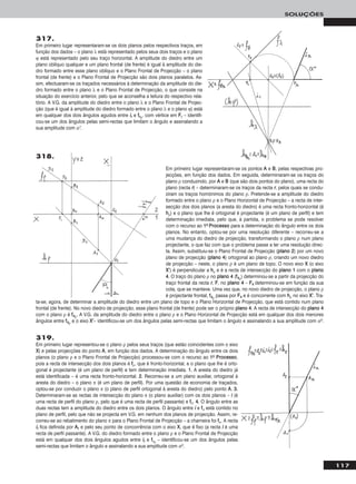 117
SOLUÇÕES
317.
Em primeiro lugar representaram-se os dois planos pelos respectivos traços, em
função dos dados – o plano λ está representado pelos seus dois traços e o plano
ϕ está representado pelo seu traço horizontal. A amplitude do diedro entre um
plano oblíquo qualquer e um plano frontal (de frente) é igual à amplitude do die-
dro formado entre esse plano oblíquo e o Plano Frontal de Projecção – o plano
frontal (de frente) e o Plano Frontal de Projecção são dois planos paralelos. As-
sim, efectuaram-se os traçados necessários à determinação da amplitude do die-
dro formado entre o plano λ e o Plano Frontal de Projecção, o que consiste na
situação do exercício anterior, pelo que se aconselha a leitura do respectivo rela-
tório. A V.G. da amplitude do diedro entre o plano λ e o Plano Frontal de Projec-
ção (que é igual à amplitude do diedro formado entre o plano λ e o plano ϕ) está
em qualquer dos dois ângulos agudos entre iirr e ffθrr
, com vértice em FFrr – identifi-
cou-se um dos ângulos pelas semi-rectas que limitam o ângulo e assinalando a
sua amplitude com α°.
319.
Em primeiro lugar representou-se o plano ρ pelos seus traços (que estão coincidentes com o eixo
XX) e pelas projecções do ponto AA, em função dos dados. A determinação do ângulo entre os dois
planos (o plano ρ e o Plano Frontal de Projecção) processou-se com o recurso ao 11oo PPrroocceessssoo,
pois a recta de intersecção dos dois planos é ffρ, que é fronto-horizontal, e o plano que lhe é orto-
gonal é projectante (é um plano de perfil) e tem determinação imediata. 11.. A aresta do diedro já
está identificada – é uma recta fronto-horizontal. 22.. Recorreu-se a um plano auxiliar, ortogonal à
aresta do diedro – o plano π (é um plano de perfil). Por uma questão de economia de traçados,
optou-se por conduzir o plano π (o plano de perfil ortogonal à aresta do diedro) pelo ponto AA. 33..
Determinaram-se as rectas de intersecção do plano π (o plano auxiliar) com os dois planos – ii (é
uma recta de perfil do plano ρ, pelo que é uma recta de perfil passante) e ffπ. 44.. O ângulo entre as
duas rectas tem a amplitude do diedro entre os dois planos. O ângulo entre ii e ffπ está contido no
plano de perfil, pelo que não se projecta em V.G. em nenhum dos planos de projecção. Assim, re-
correu-se ao rebatimento do plano π para o Plano Frontal de Projecção – a charneira foi ffπ. A recta
iirr fica definida por AArr e pelo seu ponto de concorrência com o eixo XX, que é fixo (a recta ii é uma
recta de perfil passante). A V.G. do diedro formado entre o plano ρ e o Plano Frontal de Projecção
está em qualquer dos dois ângulos agudos entre iirr e ffπrr
– identificou-se um dos ângulos pelas
semi-rectas que limitam o ângulo e assinalando a sua amplitude com αo.
Em primeiro lugar representaram-se os pontos AA e BB, pelas respectivas pro-
jecções, em função dos dados. Em seguida, determinaram-se os traços do
plano ρ conduzindo, por AA e BB (que são dois pontos do plano), uma recta do
plano (recta rr) – determinaram-se os traços da recta rr, pelos quais se condu-
ziram os traços homónimos do plano ρ. Pretende-se a amplitude do diedro
formado entre o plano ρ e o Plano Horizontal de Projecção – a recta de inter-
secção dos dois planos (a aresta do diedro) é uma recta fronto-horizontal (é
hhρ) e o plano que lhe é ortogonal é projectante (é um plano de perfil) e tem
determinação imediata, pelo que, à partida, o problema se pode resolver
com o recurso ao 11oo PPrroocceessssoo para a determinação do ângulo entre os dois
planos. No entanto, optou-se por uma resolução diferente – recorreu-se a
uma mudança do diedro de projecção, transformando o plano ρ num plano
projectante, o que faz com que o problema passe a ter uma resolução direc-
ta. Assim, substituiu-se o Plano Frontal de Projecção (ppllaannoo 22) por um novo
plano de projecção (ppllaannoo 44) ortogonal ao plano ρ, criando um novo diedro
de projecção – neste, o plano ρ é um plano de topo. O novo eixo XX (o eixo
XX’’) é perpendicular a hhρ e é a recta de intersecção do ppllaannoo 11 com o ppllaannoo
44. O traço do plano ρ no ppllaannoo 44 (ff44ρ) determinou-se a partir da projecção do
traço frontal da recta rr, FF, no ppllaannoo 44 – FF44 determinou-se em função da sua
cota, que se manteve. Uma vez que, no novo diedro de projecção, o plano ρ
é projectante frontal, ff44ρ passa por FF44 e é concorrente com hhρ no eixo XX’’. Tra-
ta-se, agora, de determinar a amplitude do diedro entre um plano de topo e o Plano Horizontal de Projecção, que está contido num plano
frontal (de frente). No novo diedro de projecção, esse plano frontal (de frente) pode ser o próprio ppllaannoo 44. A recta de intersecção do ppllaannoo 44
com o plano ρ é ff44ρ. A V.G. da amplitude do diedro entre o plano ρ e o Plano Horizontal de Projecção está em qualquer dos dois menores
ângulos entre ff44ρ e o eixo XX’’– identificou-se um dos ângulos pelas semi-rectas que limitam o ângulo e assinalando a sua amplitude com αo.
318.
 