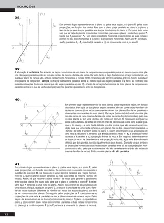 12
SOLUÇÕES
39.
A afirmação é vveerrddaaddeeiirraa. No entanto, os traços homónimos de um plano de rampa são sempre paralelos entre si, mesmo que os dois pla-
nos não sejam paralelos entre si, pois são rectas da mesma «família» de rectas. De facto, tanto o traço frontal como o traço horizontal de um
qualquer plano de rampa são, ambos, rectas fronto-horizontais, e rectas fronto-horizontais são sempre paralelas entre si. Assim, quaisquer
dois planos de rampa têm, sseemmpprree, os traços homónimos paralelos entre si, mesmo que não sejam paralelos. De facto, ao contrário das
restantes situações (todos os planos que não sejam paralelos ao eixo XX), o facto de os traços homónimos de dois planos de rampa serem
paralelos entre si (o que se verifica sempre) não nos garante o paralelismo entre os dois planos.
Em primeiro lugar representaram-se os dois planos, pelos respectivos traços, em função
dos dados. Para que os dois planos sejam paralelos, têm de conter duas «famílias» de
rectas em comum (duas rectas concorrentes de um dos planos têm de ser paralelas a
duas rectas concorrentes do outro plano). Os traços (horizontal de frontal) dos dois pla-
nos são rectas de uma mesma «família» de rectas (as rectas fronto-horizontais), pelo que
os dois planos já têm uma «família» de rectas em comum. É necessário averiguar se
existe outra «família» de rectas em comum. Para tal, recorreu-se a uma recta auxiliar qual-
quer, rr do plano ρ – a recta rr está definida por dois pontos, que são os seus traços (con-
dição para que uma recta pertença a um plano). Se os dois planos forem paralelos, a
«família» da recta rr também existe no plano σ. Assim, desenharam-se as projecções de
uma recta ss, do plano σ, tentando que ss seja paralela à recta rr – ss22, a projecção frontal
da recta ss, é paralela a rr22, a projecção frontal da recta rr. Em seguida, determinaram-se
os traços da recta ss e desenhou-se a sua projecção horizontal, ss11 (a recta ss também está
definida por dois pontos, que são igualmente os seus traços). Constata-se que, embora
as projecções frontais das duas rectas sejam paralelas entre si, as suas projecções hori-
zontais não o são, pelo que as duas rectas não são paralelas entre si (não são rectas da
mesma «família» de rectas). Então, os dois planos nnããoo ssããoo ppaarraalleellooss.
41.
Em primeiro lugar representaram-se o plano ρ, pelos seus traços, e o ponto PP, pelas
suas projecções, em função dos dados. De acordo com o exposto na resposta à
questão do exercício 3399, os traços de σ serão sempre paralelos aos traços homóni-
mos de ρ, quer os planos sejam paralelos ou não (são rectas da mesma «família» de
rectas). Assim, há que recorrer a outra «família» de rectas para garantir o paralelismo
entre os dois planos. Por outro lado, para que o plano σ contenha o ponto PP, é neces-
sário que PP pertença a uma recta do plano. Assim, desenharam-se as projecções de
uma recta rr, oblíqua, qualquer, do plano ρ. A recta rr é uma recta de uma outra «famí-
lia» de rectas qualquer (diferente da «família» de rectas dos traços do plano), que terá
de ser comum aos dois planos. Em seguida, pelas projecções de PP conduziram-se as
projecções de uma recta ss, paralela à recta rr, e determinaram-se os seus traços. Pelos
traços de ss conduziram-se os traços homónimos do plano σ. O plano σ é paralelo ao
plano ρ (pois contém duas rectas concorrentes paralelas a duas rectas concorrentes
do plano ρ) e contém o ponto PP (pois PP pertence a uma recta do plano – a recta ss).
Em primeiro lugar representaram-se o plano α, pelos seus traços, e o ponto PP, pelas suas
projecções, em função dos dados. Para que o plano γ seja paralelo ao plano α, o plano γ
tem de ter os seus traços paralelos aos traços homónimos do plano α. Por outro lado, uma
vez que se trata de planos projectantes horizontais, para que o plano γ contenha o ponto PP,
basta que hhγ passe por PP11 – um plano projectante horizontal projecta todas as suas rectas e
pontos no seu traço horizontal, e o plano γ é projectante horizontal. Assim, por PP11 conduziu-
-se hhγ, paralelo a hhα – ffγ é vertical (é paralelo a ffα) e é concorrente com hhγ no eixo XX.
38.
40.
 