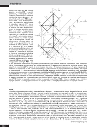 132
SOLUÇÕES
sólido) – note que o lado [AABB] é frontal
(paralelo a ffγ), o lado [BBCC] é horizontal
(paralelo a hhγ) e o lado [AACC] é de perfil.
Em seguida conduziu-se, por CC, uma recta
cc, ortogonal ao plano γ – a recta cc é a rec-
ta suporte da aresta lateral [CCCC’’] do pris-
ma, que mede 4 cm (a altura do prisma).
Como a recta cc é oblíqua aos dois planos
de projecção, o segmento [CCCC’’] não se
projecta em V.G. em nenhum dos planos
de projecção, pelo que é necessário o re-
curso a um processo geométrico auxiliar.
Optou-se por rebater o plano projectante
horizontal da recta cc (o plano α) para o
Plano Frontal de Projecção – a charneira
foi ffα (recta ee’’). A recta cc rebateu-se com o
recurso a dois dos seus pontos – o ponto
CC e FF’’, o seu traço frontal. A recta ccrr fica
definida por CCrr11
e FF’’rr (note que CCrr11
é o
ponto CC no seu segundo rebatimento – no
rebatimento do plano α). Sobre ccrr, a partir
de CCrr11
, mediram-se os 4 cm (a altura do
prisma), obtendo-se CC’’rr (garantindo que
CC’’ se situa no 1o Diedro). Inverteu-se o re-
batimento de α, obtendo-se as projecções
de CC’’ sobre as projecções homónimas da
recta cc. As projecções de AA’’ e BB’’, os ou-
tros dois vértices da base superior, deter-
minaram-se atendendo a que os lados do
triângulo [AA’’BB’’CC’’] são paralelos aos lados
correspondentes do triângulo [AABBCC] e que
os seus vértices estão sobre as rectas ortogonais a γ (paralelas à recta cc) que contêm as respectivas arestas laterais. Assim, pelas projec-
ções de CC’’ conduziram-se as projecções da recta suporte do segmento [BB’’CC’’], até encontrarem as projecções homónimas da recta bb (a rec-
ta suporte da aresta lateral [BBBB’’]) – o ponto de concorrência das duas rectas é BB’’. Repetiu-se o processo para AA’’ – pelas projecções de CC’’
conduziram-se as projecções da recta suporte do segmento [AA’’CC’’], até encontrarem as projecções homónimas da recta aa (a recta suporte
da aresta lateral [AAAA’’]) – o ponto de concorrência das duas rectas é AA’’. A partir das projecções de todos os vértices do sólido, desenharam-
se os seus contornos aparentes – o ccoonnttoorrnnoo aappaarreennttee ffrroonnttaall é [AA22AA’’22BB’’22BB22CC22] e o ccoonnttoorrnnoo aappaarreennttee hhoorriizzoonnttaall é [AA11BB11BB’’11CC’’11CC11]. Em
pprroojjeeccççããoo ffrroonnttaall, há um vértice que não integra o contorno aparente – o vértice CC’’, que é o vértice de menor afastamento do sólido, pelo
que é invisível bem como todas as arestas que nele convergem. Em pprroojjeeccççããoo hhoorriizzoonnttaall, também há um vértice que não integra o contor-
no aparente – o vértice AA’’, que é o vértice de maior cota do sólido, pelo que é visível bem como todas as arestas que nele convergem. A
base [AA’’BB’’CC’’] é visível em projecção horizontal e invisível em projecção frontal. A base [AABBCC] é visível em projecção frontal e invisível em
projecção horizontal – a aresta [AABB] da base é visível em projecção frontal e a aresta [BBCC] da base é invisível em projecção horizontal.
345.
Em primeiro lugar representou-se o plano α, pelos seus traços, e os pontos AA e BB, pertencentes ao plano α, pelas suas projecções, em fun-
ção dos dados. O ponto AA é um ponto de ffα, que é uma recta frontal (de frente) do plano com cota nula. O ponto BB é um ponto de hhα, que é
uma recta horizontal (de nível) do plano com cota nula. O plano α não é paralelo a nenhum dos planos de projecção, pelo que é necessário
o recurso a um processo geométrico auxiliar. Uma vez que o ponto AA é um ponto do Plano Frontal de Projecção e que o ponto BB é um pon-
to do Plano Horizontal de Projecção, ao nível da economia de traçados é indistinto efectuar o rebatimento do plano α para o Plano Frontal
de Projecção ou para o Plano Horizontal de Projecção. Optou-se por rebater o plano α para o Plano Horizontal de Projecção
(a charneira é hhα – hhα ≡ ee11 ≡ hhαrr
), pelo que se tem imediatamente BBrr ≡ BB11, pois BB é um ponto da charneira. Para rebater o plano α há que re-
bater o seu traço frontal, o que se processa rebatendo um dos seus pontos – o ponto AA, que é um ponto de ffα. Para tal conduziu-se, por AA11,
uma perpendicular à charneira – com o compasso, fazendo centro no ponto de concorrência dos traços do plano (que é um ponto fixo) e
raio até AA22, transportou-se essa distância até à perpendicular à charneira que passa por AA11, obtendo-se AArr. O traço frontal do plano rebatido,
ffαrr
, passa por AArr e é concorrente com hhαrr
no eixo XX. A partir de AArr e BBrr construiu-se o triângulo em V.G., em rebatimento. Para inverter o re-
batimento dos pontos CC e DD, recorreu-se à recta suporte do lado [CCDD] do quadrado – a recta ss. A recta ssrr passa por CCrr e DDrr e é paralela à
recta rrrr, que é a recta que passa por AArr e BBrr (a recta rr é a recta suporte do lado [AABB] do quadrado). As projecções da recta rr determinam-se
imediatamente – estão definidas pelas projecções homónimas de AA e BB. A recta ssrr é concorrente com hhαrr
no ponto HHrr – HH é o traço horizon-
tal da recta ss. As projecções de HH determinam-se imediatamente, pois HH é um ponto da charneira (é fixo). A recta ss fica definida por um pon-
to (HH) e por uma direcção (é paralela à recta rr), o que nos permitiu desenhar as projecções da recta ss – passam pelas projecções
homónimas de HH e são paralelas às projecções homónimas da recta rr. Conduzindo, por CCrr e DDrr, as perpendiculares à charneira que por
(Continua na página seguinte)
 