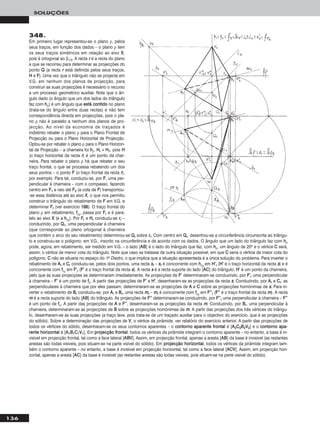136
SOLUÇÕES
348.
Em primeiro lugar representou-se o plano ρ, pelos
seus traços, em função dos dados – o plano ρ tem
os seus traços simétricos em relação ao eixo XX,
pois é ortogonal ao β1/3. A recta rr é a recta do plano
a que se recorreu para determinar as projecções do
ponto QQ (a recta rr está definida pelos seus traços,
HH e FF). Uma vez que o triângulo não se projecta em
V.G. em nenhum dos planos de projecção, para
construir as suas projecções é necessário o recurso
a um processo geométrico auxiliar. Note que o ân-
gulo dado (o ângulo que um dos lados do triângulo
faz com hhρ) é um ângulo que eessttáá ccoonnttiiddoo no plano
(trata-se do ângulo entre duas rectas) e não tem
correspondência directa em projecções, pois o pla-
no ρ não é paralelo a nenhum dos planos de pro-
jecção. Ao nível da economia de traçados é
indistinto rebater o plano ρ para o Plano Frontal de
Projecção ou para o Plano Horizontal de Projecção.
Optou-se por rebater o plano ρ para o Plano Horizon-
tal de Projecção – a charneira foi hhρ. HHrr ≡ HH11, pois HH
(o traço horizontal da recta rr) é um ponto da char-
neira. Para rebater o plano ρ há que rebater o seu
traço frontal, o que se processa rebatendo um dos
seus pontos – o ponto FF (o traço frontal da recta rr),
por exemplo. Para tal, conduziu-se, por FF, uma per-
pendicular à charneira – com o compasso, fazendo
centro em FF11 e raio até FF22 (a cota de FF) transportou-
-se essa distância até ao eixo XX, o que nos permitiu
construir o triângulo do rebatimento de FF em V.G. e
determinar FFrr (ver exercício 118888). O traço frontal do
plano ρ em rebatimento, ffρrr
, passa por FFrr e é para-
lelo ao eixo XX (e a hhρrr
). Por FFrr e HHrr conduziu-se rrrr –
conduzindo, por QQ11, uma perpendicular à charneira
(que corresponde ao plano ortogonal à charneira
que contém o arco do seu rebatimento) determinou-se QQrr sobre rrrr. Com centro em QQrr, desenhou-se a circunferência circunscrita ao triângu-
lo e construiu-se o polígono, em V.G., inscrito na circunferência e de acordo com os dados. O ângulo que um lado do triângulo faz com hhρ
pode, agora, em rebatimento, ser medido em V.G. – o lado [AABB] é o lado do triângulo que faz, com hhρ, um ângulo de 20o e o vértice CC será,
assim, o vértice de menor cota do triângulo. Note que caso se tratasse da outra situação possível, em que CC seria o vértice de maior cota do
polígono, CC não se situaria no espaço do 1o Diedro, o que implica que a situação apresentada é a única solução do problema. Para inverter o
rebatimento de AArr e CCrr conduziu-se, pelos dois pontos, uma recta ssrr – ssrr é concorrente com hhρrr
em HH’’rr (HH’’ é o traço horizontal da recta ss) e é
concorrente com ffρrr
em FF’’rr (FF’’ é o traço frontal da recta ss). A recta ss é a recta suporte do lado [AACC] do triângulo. HH’’ é um ponto da charneira,
pelo que as suas projecções se determinaram imediatamente. As projecções de FF’’ determinaram-se conduzindo, por FF’’rr uma perpendicular
à charneira – FF’’ é um ponto de ffρ. A partir das projecções de FF’’ e HH’’, desenharam-se as projecções da recta ss. Conduzindo, por AArr e CCrr, as
perpendiculares à charneira que por eles passam, determinaram-se as projecções de AA e CC sobre as projecções homónimas de ss. Para in-
verter o rebatimento de BBrr conduziu-se, por AArr e BBrr, uma recta mmrr – mmrr é concorrente com ffρrr
em FF’’’’rr (FF’’’’ é o traço frontal da recta mm). A recta
mm é a recta suporte do lado [AABB] do triângulo. As projecções de FF’’’’ determinaram-se conduzindo, por FF’’’’rr uma perpendicular à charneira – FF’’’’
é um ponto de ffρ. A partir das projecções de AA e FF’’’’, desenharam-se as projecções da recta mm. Conduzindo, por BBrr, uma perpendicular à
charneira, determinaram-se as projecções de BB sobre as projecções homónimas de mm. A partir das projecções dos três vértices do triângu-
lo, desenharam-se as suas projecções (a traço leve, pois trata-se de um traçado auxiliar para o objectivo do exercício, que é as projecções
do sólido). Sobre a determinação das projecções de VV, o vértice da pirâmide, ver relatório do exercício anterior. A partir das projecções de
todos os vértices do sólido, desenharam-se os seus contornos aparentes – o ccoonnttoorrnnoo aappaarreennttee ffrroonnttaall é [AA22CC22BB22VV22] e o ccoonnttoorrnnoo aappaa--
rreennttee hhoorriizzoonnttaall é [AA11BB11CC11VV11]. Em pprroojjeeccççããoo ffrroonnttaall, todos os vértices da pirâmide integram o contorno aparente – no entanto, a base é in-
visível em projecção frontal, tal como a face lateral [AABBVV]. Assim, em projecção frontal, apenas a aresta [AABB] da base é invisível (as restantes
arestas são todas visíveis, pois situam-se na parte visível do sólido). Em pprroojjeeccççããoo hhoorriizzoonnttaall, todos os vértices da pirâmide integram tam-
bém o contorno aparente – no entanto, a base é invisível em projecção horizontal, tal como a face lateral [AACCVV]. Assim, em projecção hori-
zontal, apenas a aresta [AACC] da base é invisível (as restantes arestas são todas visíveis, pois situam-se na parte visível do sólido).
 