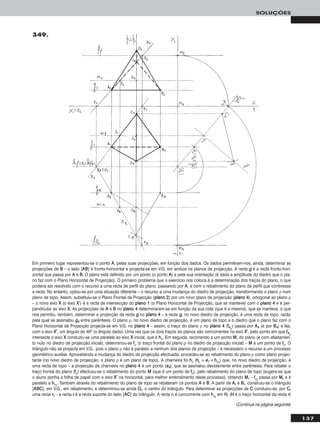 137
SOLUÇÕES
349.
Em primeiro lugar representou-se o ponto AA, pelas suas projecções, em função dos dados. Os dados permitiram-nos, ainda, determinar as
projecções de BB – o lado [AABB] é fronto-horizontal e projecta-se em V.G. em ambos os planos de projecção. A recta gg é a recta fronto-hori-
zontal que passa por AA e BB. O plano está definido por um ponto (o ponto AA) e pela sua orientação (é dada a amplitude do diedro que o pla-
no faz com o Plano Horizontal de Projecção). O primeiro problema que o exercício nos coloca é a determinação dos traços do plano, o que
poderia ser resolvido com o recurso a uma recta de perfil do plano, passando por AA, e com o rebatimento do plano de perfil que contivesse
a recta. No entanto, optou-se por uma situação diferente – o recurso a uma mudança do diedro de projecção, transformando o plano ρ num
plano de topo. Assim, substituiu-se o Plano Frontal de Projecção (ppllaannoo 22) por um novo plano de projecção (ppllaannoo 44), ortogonal ao plano ρ
– o novo eixo XX (o eixo XX’’) é a recta de intersecção do ppllaannoo 11 (o Plano Horizontal de Projecção, que se manteve) com o ppllaannoo 44 e é per-
pendicular ao eixo XX. As projecções de AA e BB no ppllaannoo 44 determinaram-se em função da sua cota (que é a mesma), que se manteve, o que
nos permitiu, também, determinar a projecção da recta gg no ppllaannoo 44 – a recta gg, no novo diedro de projecção, é uma recta de topo, razão
pela qual se assinalou gg44 entre parêntesis. O plano ρ, no novo diedro de projecção, é um plano de topo e o diedro que o plano faz com o
Plano Horizontal de Projecção projecta-se em V.G. no ppllaannoo 44 – assim, o traço do plano ρ no ppllaannoo 44 (ff44ρ
) passa por AA44 (e por BB44) e faz,
com o eixo XX’’, um ângulo de 40o (o ângulo dado). Uma vez que os dois traços do planos são concorrentes no eixo XX’’, pelo ponto em que ff44ρ
intersecta o eixo XX conduziu-se uma paralela ao eixo XX inicial, que é hhρ. Em seguida, recorrendo a um ponto MM, do plano (e com afastamen-
to nulo no diedro de projecção inicial), determinou-se ffρ (o traço frontal do plano ρ no diedro de projecção inicial) – MM é um ponto de ffρ. O
triângulo não se projecta em V.G., pois o plano ρ não é paralelo a nenhum dos planos de projecção – é necessário o recurso a um processo
geométrico auxiliar. Aproveitando a mudança do diedro de projecção efectuada, procedeu-se ao rebatimento do plano ρ como plano projec-
tante (no novo diedro de projecção, o plano ρ é um plano de topo). A charneira foi hhρ (hhρ ≡ ee11 ≡ hhρrr
) que, no novo diedro de projecção, é
uma recta de topo – a projecção da charneira no ppllaannoo 44 é um ponto (ee44), que se assinalou devidamente entre parêntesis. Para rebater o
traço frontal do plano (ffρ) efectuou-se o rebatimento do ponto MM (que é um ponto de ffρ), pelo rebatimento do plano de topo (sugere-se que
o aluno ponha a folha de papel com o eixo XX’’ na horizontal, para melhor entendimento deste processo), obtendo MMrr – ffρrr
passa por MMrr e é
paralelo a hhρrr
. Também através do rebatimento do plano de topo se rebateram os pontos AA e BB. A partir de AArr e BBrr, construiu-se o triângulo
[AABBCC], em V.G., em rebatimento, e determinou-se ainda OOrr, o centro do triângulo. Para determinar as projecções de CC conduziu-se, por CCrr
uma recta rrrr – a recta rr é a recta suporte do lado [AACC] do triângulo. A recta rrrr é concorrente com hhρrr
em HHrr (HH é o traço horizontal da recta rr)
(Continua na página seguinte)
 