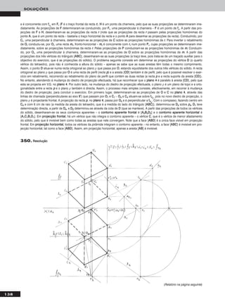 138
SOLUÇÕES
350. RReessoolluuççããoo
e é concorrente com ffρrr
em FFrr (FF é o traço frontal da recta rr). HH é um ponto da charneira, pelo que as suas projecções se determinaram ime-
diatamente. As projecções de FF determinaram-se conduzindo, por FFrr, uma perpendicular à charneira – FF é um ponto de ffρ. A partir das pro-
jecções de FF e HH, desenharam-se as projecções da recta rr (note que as projecções da recta rr passam pelas projecções homónimas do
ponto AA, que é um ponto da recta – bastaria o traço horizontal da recta e o ponto AA para desenhar as projecções da recta). Conduzindo, por
CCrr, uma perpendicular à charneira, determinaram-se as projecções de CC sobre as projecções homónimas de rr. Para inverter o rebatimento
de OOrr conduziu-se, por OOrr, uma recta mmrr, fronto-horizontal – mmrr é concorrente com rrrr num ponto PPrr, cujas projecções se determinaram ime-
diatamente, sobre as projecções homónimas da recta rr. Pelas projecções de PP conduziram-se as projecções homónimas de mm. Conduzin-
do, por OOrr, uma perpendicular à charneira, determinaram-se as projecções de OO sobre as projecções homónimas de mm. A partir das
projecções dos três vértices do triângulo [AABBCC], desenharam-se as suas projecções (a traço leve, pois trata-se de um traçado auxiliar para o
objectivo do exercício, que é as projecções do sólido). O problema seguinte consiste em determinar as projecções do vértice DD (o quarto
vértice do tetraedro), pois não é conhecida a altura do sólido – apenas se sabe que as suas arestas têm todas o mesmo comprimento.
Assim, o ponto DD situa-se numa recta ortogonal ao plano ρ que passa por OO, estando equidistante dos outros três vértices do sólido. A recta
ortogonal ao plano ρ que passa por OO é uma recta de perfil (recta pp) e a aresta [CCDD] também é de perfil, pelo que é possível resolver o exer-
cício em rebatimento, recorrendo ao rebatimento do plano de perfil que contém as duas rectas (a recta pp e a recta suporte da aresta [CCDD]).
No entanto, atendendo à mudança do diedro de projecção efectuada, há que reconhecer que o ppllaannoo 44 é paralelo à aresta [CCDD], pelo que
esta se projecta em V.G. no ppllaannoo 44. Por outro lado, na mudança do diedro de projecção efectuada, o plano ρ é um plano de topo e a orto-
gonalidade entre a recta pp e o plano ρ também é directa. Assim, o processo mais simples consiste, efectivamente, em recorrer à mudança
do diedro de projecção, para concluir o exercício. Em primeiro lugar, determinaram-se as projecções de OO e CC no ppllaannoo 44, através das
linhas de chamada (perpendiculares ao eixo XX’’) que passam por OO11 e CC11 – OO44 e CC44 situam-se sobre ff44ρ
, pois no novo diedro de projecção, o
plano ρ é projectante frontal. A projecção da recta pp, no ppllaannoo 44, passa por OO44 e é perpendicular a ff44ρ
. Com o compasso, fazendo centro em
CC44 e com 6 cm de raio (a medida da aresta do tetraedro, que é a medida do lado do triângulo [AABBCC]), determinou-se DD44 sobre pp44. DD11 teve
determinação directa, a partir de DD44, e DD22 determinou-se através da cota de DD (que se manteve). A partir das projecções de todos os vértices
do sólido, desenharam-se os seus contornos aparentes – o ccoonnttoorrnnoo aappaarreennttee ffrroonnttaall é [AA22BB22DD22] e o ccoonnttoorrnnoo aappaarreennttee hhoorriizzoonnttaall é
[AA11CC11BB11DD11]. Em pprroojjeeccççããoo ffrroonnttaall, há um vértice que não integra o contorno aparente – o vértice CC, que é o vértice de menor afastamento
do sólido, pelo que é invisível bem como todas as arestas que nele convergem. Note que a face [AABBDD] é a única face visível em projecção
frontal. Em pprroojjeeccççããoo hhoorriizzoonnttaall, todos os vértices da pirâmide integram o contorno aparente – no entanto, a face [AABBCC] é invisível em pro-
jecção horizontal, tal como a face [AABBDD]. Assim, em projecção horizontal, apenas a aresta [AABB] é invisível.
(Relatório na página seguinte)
 
