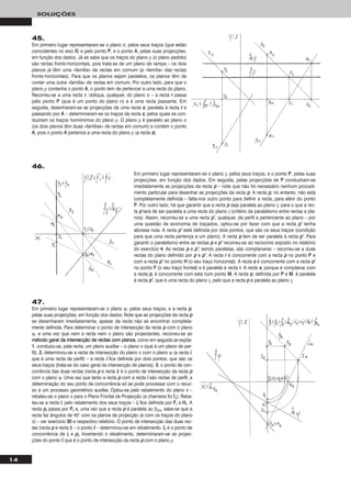 14
SOLUÇÕES
45.
Em primeiro lugar representaram-se o plano σ, pelos seus traços (que estão
coincidentes no eixo XX) e pelo ponto PP, e o ponto AA, pelas suas projecções,
em função dos dados. Já se sabe que os traços do plano ρ (o plano pedido)
são rectas fronto-horizontais, pois trata-se de um plano de rampa – os dois
planos já têm uma «família» de rectas em comum (a «família» das rectas
fronto-horizontais). Para que os planos sejam paralelos, os planos têm de
conter uma outra «família» de rectas em comum. Por outro lado, para que o
plano ρ contenha o ponto AA, o ponto tem de pertencer a uma recta do plano.
Recorreu-se a uma recta rr, oblíqua, qualquer, do plano σ – a recta rr passa
pelo ponto PP (que é um ponto do plano σ) e é uma recta passante. Em
seguida, desenharam-se as projecções de uma recta ss, paralela à recta rr e
passando por AA – determinaram-se os traços da recta ss, pelos quais se con-
duziram os traços homónimos do plano ρ. O plano ρ é paralelo ao plano σ
(os dois planos têm duas «famílias» de rectas em comum) e contém o ponto
AA, pois o ponto AA pertence a uma recta do plano ρ (a recta ss).
46.
Em primeiro lugar representaram-se o plano γ, pelos seus traços, e o ponto PP, pelas suas
projecções, em função dos dados. Em seguida, pelas projecções de PP conduziram-se
imediatamente as projecções da recta pp – note que não foi necessário nenhum procedi-
mento particular para desenhar as projecções da recta pp. A recta pp, no entanto, não está
completamente definida – falta-nos outro ponto para definir a recta, para além do ponto
PP. Por outro lado, há que garantir que a recta pp seja paralela ao plano γ, para o que a rec-
ta pp terá de ser paralela a uma recta do plano γ (critério de paralelismo entre rectas e pla-
nos). Assim, recorreu-se a uma recta pp’’, qualquer, de perfil e pertencente ao plano – por
uma questão de economia de traçados, optou-se por fazer com que a recta pp’’ tenha
abcissa nula. A recta pp’’ está definida por dois pontos, que são os seus traços (condição
para que uma recta pertença a um plano). A recta pp tem de ser paralela à recta pp’’. Para
garantir o paralelismo entre as rectas pp e pp’’ recorreu-se ao raciocínio exposto no relatório
do exercício 44. As rectas pp e pp’’, sendo paralelas, são complanares – recorreu-se a duas
rectas do plano definido por pp e pp’’. A recta rr é concorrente com a recta pp no ponto PP e
com a recta pp’’ no ponto HH (o seu traço horizontal). A recta ss é concorrente com a recta pp’’
no ponto FF (o seu traço frontal) e é paralela à recta rr. A recta ss, porque é complanar com
a recta pp, é concorrente com esta num ponto MM. A recta pp, definida por PP e MM, é paralela
à recta pp’’, que é uma recta do plano γ, pelo que a recta pp é paralela ao plano γ.
47.
Em primeiro lugar representaram-se o plano ψ, pelos seus traços, e a recta pp,
pelas suas projecções, em função dos dados. Note que as projecções da recta pp
se desenharam imediatamente, apesar da recta não se encontrar completa-
mente definida. Para determinar o ponto de intersecção da recta pp com o plano
ψ, e uma vez que nem a recta nem o plano são projectantes, recorreu-se ao
mmééttooddoo ggeerraall ddaa iinntteerrsseeccççããoo ddee rreeccttaass ccoomm ppllaannooss, como em seguida se expõe:
11.. conduziu-se, pela recta, um plano auxiliar – o plano π (que é um plano de per-
fil); 22.. determinou-se a recta de intersecção do plano π com o plano ψ (a recta ii,
que é uma recta de perfil) – a recta ii fica definida por dois pontos, que são os
seus traços (trata-se do caso geral da intersecção de planos); 33.. o ponto de con-
corrência das duas rectas (recta pp e recta ii) é o ponto de intersecção da recta pp
com o plano ψ. Uma vez que tanto a recta pp com a recta ii são rectas de perfil, a
determinação do seu ponto de concorrência só se pode processar com o recur-
so a um processo geométrico auxiliar. Optou-se pelo rebatimento do plano π –
rebateu-se o plano π para o Plano Frontal de Projecção (a charneira foi ffπ). Reba-
teu-se a recta ii, pelo rebatimento dos seus traços – iirr fica definida por FFrr e HHrr. A
recta pprr passa por PPrr e, uma vez que a recta pp é paralela ao β2/4, sabe-se que a
recta faz ângulos de 45° com os planos de projecção (e com os traços do plano
π) – ver exercício 3300 e respectivo relatório. O ponto de intersecção das duas rec-
tas (recta pp e recta ii) – o ponto II – determinou-se em rebatimento. IIrr é o ponto de
concorrência de iirr e pprr. Invertendo o rebatimento, determinaram-se as projec-
ções do ponto II que é o ponto de intersecção da recta pp com o plano ρ.
 