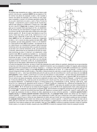 144
SOLUÇÕES
355.
Em primeiro lugar representou-se o plano ρ, pelos seus traços e pelo
ponto AA. Uma vez que o quadrado [AABBCCDD] não se projecta em V.G.
em nenhum dos planos de projecção (o plano ρ não é paralelo a
nenhum dos planos de projecção), para construir as suas projec-
ções é necessário o recurso a um processo geométrico auxiliar. Op-
tou-se pelo rebatimento do plano ρ para o Plano Frontal de
Projecção – a charneira foi ffρ (que é o próprio eixo XX). O ponto AA re-
bateu-se pelo triângulo do rebatimento. O ângulo que o lado [AABB]
faz com o eixo XX é o âânngguulloo rreeaall, no espaço, e não em projecções,
pelo que só é possível medir esse ângulo em V.G., em rebatimento.
Por AArr conduziu-se uma recta fazendo um ângulo de 30° com o eixo
XX, de forma a que BBrr se situe nessa recta à direita de AA e tenha afas-
tamento superior a AA – BBrr tem de estar mais distante do eixo XX do
que AArr. Sobre essa recta, a partir de AArr, mediram-se os 5 cm (a
aresta do cubo), obtendo BBrr. A partir de AArr e BBrr, construiu-se o qua-
drado [AABBCCDD] em V.G., em rebatimento. Inverteu-se o rebatimento
do plano ρ, com o recurso às rectas suportes dos lados [AADD] e [BBCC]
do quadrado, que são rectas passantes. A recta rrrr é, em rebatimen-
to, a recta suporte do lado [AADD] do quadrado – as projecções da rec-
ta rr determinaram--se imediatamente (passam pelas projecções
homónimas de AA e são concorrentes entre si no ponto de concorrên-
cia da recta rr com o eixo XX). Conduzindo, por DDrr, uma perpendicular
à charneira, determinaram-se as projecções de DD sobre as projec-
ções homónimas da recta rr. A recta ssrr é, em rebatimento, a recta
suporte do lado [BBCC] do quadrado (ssrr é paralela a rrrr) – as projecções
da recta ss determinaram-se imediatamente, paralelas às projecções
homónimas da recta rr. A recta rr está definida por um ponto (o seu
ponto de concorrência com o eixo XX, que é fixo) e por uma direcção
(é paralela à recta rr). Conduzindo, por BBrr e CCrr, as perpendiculares à
charneira que por eles passam, determinaram-se as projecções de BB
e CC sobre as projecções homónimas da recta ss. A partir das projecções dos quatro vértices do quadrado, desenharam-se as suas projecções
(a traço leve, pois trata-se de um traçado auxiliar para o objectivo do exercício, que é as projecções do sólido). Em seguida, pelas projecções
de AA conduziram-se as projecções de uma recta pp, ortogonal a ρ – a recta pp é a recta suporte da aresta [AAAA’’] (considerando que o quadrado
[AA’’BB’’CC’’DD’’] é a face superior o sólido) e é uma rreeccttaa ddee ppeerrffiill (que está definida por um ponto – AA – e pela sua direcção – é ortogonal a ρ). A
recta pp é ortogonal às rectas de perfil do plano ρ. Para definir a recta pp conduziu-se, pela recta, um plano de perfil π e determinou-se a recta de
intersecção de π com ρ – recta ii (que está definida pelo ponto AA e pelo seu ponto de concorrência com o eixo XX, pois trata-se de uma rreeccttaa ddee
ppeerrffiill ppaassssaannttee). A recta ii contém o ponto AA (que é um ponto dos dois planos) e a recta pp também – as duas rectas são perpendiculares no
ponto AA. Por outro lado, ο vértice AA’’ situa-se sobre pp, a 5 cm de AA (a aresta do cubo). Atendendo a que o segmento [AAAA’’] não se projecta em
V.G. em nenhum dos planos de projecção, recorreu-se ao rebatimento do plano π para o Plano Frontal de Projecção – a charneira foi ffπ (recta
ee’’). A recta iirr fica definida por AArr11
e pelo seu ponto de concorrência com o eixo XX, que é fixo, pois é um ponto da charneira (AArr11
é o ponto AA no
seu segundo rebatimento – no rebatimento do plano π). A recta pprr passa por AArr11
e é perpendicular a iirr em AArr11
. Sobre pprr, a partir de AArr11
, medi-
ram-se os 5 cm, obtendo-se AA’’rr (garantindo que AA’’ se situa no 1o Diedro). Inverteu-se o rebatimento de π, obtendo-se as projecções de AA’’. A
partir das projecções de AA’’ desenharam-se as projecções do quadrado [AA’’BB’’CC’’DD’’], cujos lados são paralelos aos lados correspondentes do
quadrado [AABBCCDD] – BB’’, CC’’ e DD’’ situam-se nas rectas de perfil ortogonais a ρ que contêm BB, CC e DD, respectivamente. Assim, pelas projecções de
AA’’ conduziram-se as projecções da recta suporte do segmento [AA’’BB’’], até encontrarem as projecções homónimas da recta de perfil que con-
tem a aresta [BBBB’’] – o ponto de concorrência das duas rectas é BB’’. Repetiu-se o processo para DD’’, a partir de AA’’, e para CC’’, a partir de BB’’ ou de
DD’’. A partir das projecções de todos os vértices do sólido, desenharam-se os seus contornos aparentes – o ccoonnttoorrnnoo aappaarreennttee ffrroonnttaall é
[AA22BB22BB’’22CC’’22DD’’22DD22] e o ccoonnttoorrnnoo aappaarreennttee hhoorriizzoonnttaall é [BB11CC11DD11DD’’11AA’’11BB’’11]. Em pprroojjeeccççããoo ffrroonnttaall, existem dois vértices que não integram o
contorno aparente – o vértice AA’’ (que é o vértice de menor afastamento do sólido, pelo que é invisível bem como todas as arestas que nele
convergem) e o vértice CC (que é o vértice de maior afastamento do sólido, pelo que é visível, bem como todas as arestas que nele convergem).
Em pprroojjeeccççããoo hhoorriizzoonnttaall, também existem dois vértices que não integram o contorno aparente – o vértice CC’’ (que é o vértice de maior cota do
sólido, pelo que é visível bem como todas as arestas que nele convergem) e o vértice AA (que é o vértice de menor cota do sólido, pelo que é
invisível bem como todas as arestas que nele convergem). Note que a face [AABBCCDD] é invisível em projecção horizontal e visível em projecção
frontal (o plano ρ é um plano em tensão), enquanto que a face [AA’’BB’’CC’’DD’’] é invisível em projecção frontal e visível em projecção horizontal.
 