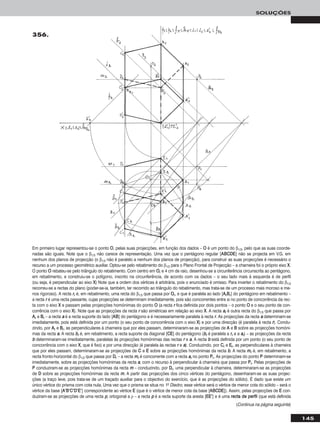 145
SOLUÇÕES
Em primeiro lugar representou-se o ponto OO, pelas suas projecções, em função dos dados – OO é um ponto do β1/3, pelo que as suas coorde-
nadas são iguais. Note que o β1/3 não carece de representação. Uma vez que o pentágono regular [AABBCCDDEE] não se projecta em V.G. em
nenhum dos planos de projecção (o β1/3 não é paralelo a nenhum dos planos de projecção), para construir as suas projecções é necessário o
recurso a um processo geométrico auxiliar. Optou-se pelo rebatimento do β1/3 para o Plano Frontal de Projecção – a charneira foi o próprio eixo XX.
O ponto OO rebateu-se pelo triângulo do rebatimento. Com centro em OOrr e 4 cm de raio, desenhou-se a circunferência circunscrita ao pentágono,
em rebatimento, e construiu-se o polígono, inscrito na circunferência, de acordo com os dados – o seu lado mais à esquerda é de perfil
(ou seja, é perpendicular ao eixo XX) Note que a ordem dos vértices é arbitrária, pois o enunciado é omisso. Para inverter o rebatimento do β1/3
recorreu-se a rectas do plano (poder-se-ia, também, ter recorrido ao triângulo do rebatimento, mas trata-se de um processo mais moroso e me-
nos rigoroso). A recta rrrr é, em rebatimento, uma recta do β1/3 que passa por OOrr, e que é paralela ao lado [AArrBBrr] do pentágono em rebatimento –
a recta rr é uma recta passante, cujas projecções se determinam imediatamente, pois são concorrentes entre si no ponto de concorrência da rec-
ta com o eixo XX e passam pelas projecções homónimas do ponto OO (a recta rr fica definida por dois pontos – o ponto OO e o seu ponto de con-
corrência com o eixo XX). Note que as projecções da recta rr são simétricas em relação ao eixo XX. A recta aarr é outra recta do β1/3 que passa por
AArr e BBrr – a recta aa é a recta suporte do lado [AABB] do pentágono e é necessariamente paralela à recta rr. As projecções da recta aa determinam-se
imediatamente, pois está definida por um ponto (o seu ponto de concorrência com o eixo XX) e por uma direcção (é paralela à recta rr). Condu-
zindo, por AArr e BBrr, as perpendiculares à charneira que por eles passam, determinaram-se as projecções de AA e BB sobre as projecções homóni-
mas da recta aa. A recta bbrr é, em rebatimento, a recta suporte da diagonal [CCEE] do pentágono (bbrr é paralela a rrrr e a aarr) – as projecções da recta
bb determinaram-se imediatamente, paralelas às projecções homónimas das rectas rr e aa. A recta bb está definida por um ponto (o seu ponto de
concorrência com o eixo XX, que é fixo) e por uma direcção (é paralela às rectas rr e aa). Conduzindo, por CCrr e EErr, as perpendiculares à charneira
que por eles passam, determinaram-se as projecções de CC e EE sobre as projecções homónimas da recta bb. A recta mmrr é, em rebatimento, a
recta fronto-horizontal do β1/3 que passa por DDrr – a recta mmrr é concorrente com a recta aarr no ponto PPrr. As projecções do ponto PP determinam-se
imediatamente, sobre as projecções homónimas da recta aa, com o recurso à perpendicular à charneira que passa por PPrr. Pelas projecções de
PP conduziram-se as projecções homónimas da recta mm – conduzindo, por DDrr, uma perpendicular à charneira, determinaram-se as projecções
de DD sobre as projecções homónimas da recta mm. A partir das projecções dos cinco vértices do pentágono, desenharam-se as suas projec-
ções (a traço leve, pois trata-se de um traçado auxiliar para o objectivo do exercício, que é as projecções do sólido). É dado que existe um
único vértice do prisma com cota nula. Uma vez que o prisma se situa no 1o Diedro, esse vértice será o vértice de menor cota do sólido – será o
vértice da base [AA’’BB’’CC’’DD’’EE’’] correspondente ao vértice EE (que é o vértice de menor cota da base [AABBCCDDEE]). Assim, pelas projecções de EE con-
duziram-se as projecções de uma recta pp, ortogonal a ρ – a recta pp é a recta suporte da aresta [EEEE’’] e é uma rreeccttaa ddee ppeerrffiill (que está definida
356.
(Continua na página seguinte)
 