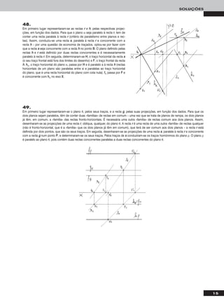 15
SOLUÇÕES
48.
Em primeiro lugar representaram-se as rectas rr e hh, pelas respectivas projec-
ções, em função dos dados. Para que o plano α seja paralelo à recta rr, tem de
conter uma recta paralela à recta rr (critério de paralelismo entre planos e rec-
tas). Assim, conduziu-se uma recta ss, paralela à recta rr e concorrente com a
recta hh – por uma questão de economia de traçados, optou-se por fazer com
que a recta ss seja concorrente com a recta hh no ponto BB. O plano definido pelas
rectas hh e rr está definido por duas rectas concorrentes e é necessariamente
paralelo à recta rr. Em seguida, determinaram-se HH, o traço horizontal da recta ss
(o seu traço frontal está fora dos limites do desenho) e FF, o traço frontal da recta
hh. hhα, o traço horizontal do plano α, passa por HH e é paralelo a à recta hh (rectas
horizontais de um plano são paralelas entre si e paralelas ao traço horizontal
do plano, que é uma recta horizontal do plano com cota nula). ffα passa por FF e
é concorrente com hhα no eixo XX.
49.
Em primeiro lugar representaram-se o plano θ, pelos seus traços, e a recta gg, pelas suas projecções, em função dos dados. Para que os
dois planos sejam paralelos, têm de conter duas «famílias» de rectas em comum – uma vez que se trata de planos de rampa, os dois planos
já têm, em comum, a «família» das rectas fronto-horizontais. É necessária uma outra «família» de rectas comum aos dois planos. Assim,
desenharam-se as projecções de uma recta rr, oblíqua, qualquer, do plano θ. A recta rr é uma recta de uma outra «família» de rectas qualquer
(não é fronto-horizontal, que é a «família» que os dois planos já têm em comum), que terá de ser comum aos dois planos – a recta rr está
definida por dois pontos, que são os seus traços. Em seguida, desenharam-se as projecções de uma recta ss, paralela à recta rr e concorrente
com a recta gg num ponto PP, e determinaram-se os seus traços. Pelos traços de ss conduziram-se os traços homónimos do plano ρ. O plano ρ
é paralelo ao plano θ, pois contém duas rectas concorrentes paralelas a duas rectas concorrentes do plano θ.
 