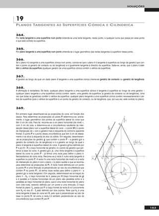 153
SOLUÇÕES
364.
Por rreeccttaa ttaannggeennttee aa uummaa ssuuppeerrffíícciiee nnuumm ppoonnttoo entende-se uma recta tangente, nesse ponto, a qualquer curva que passa por esse ponto
e que está contida na superfície.
365.
Por ppllaannoo ttaannggeennttee aa uummaa ssuuppeerrffíícciiee nnuumm ppoonnttoo entende-se o lugar geométrico das rectas tangentes à superfície nesse ponto.
366.
Se o plano θ é tangente a uma superfície cónica num ponto, conclui-se que o plano θ é tangente à superfície ao longo da geratriz que con-
tém o ponto (a geratriz de contacto ou de tangência) e é igualmente tangente à directriz da superfície. Sabe-se, ainda, que o plano θ ccoonn--
ttéémm oo vvéérrttiiccee ddaa ssuuppeerrffíícciiee (qualquer geratriz de uma superfície cónica contém o vértice da superfície).
367.
A geratriz ao longo da qual um dado plano é tangente a uma superfície cónica chama-se ggeerraattrriizz ddee ccoonnttaaccttoo ou ggeerraattrriizz ddee ttaannggêênncciiaa.
368.
A afirmação é verdadeira. De facto, qualquer plano tangente a uma superfície cónica é tangente à superfície ao longo de uma geratriz –
qualquer plano tangente a uma superfície cónica contém, assim, uma geratriz da superfície (a geratriz de contacto ou de tangência). Uma
vez que todas as geratrizes contêm o vértice da superfície, qualquer plano tangente a uma superfície cónica contém necessariamente o vér-
tice da superfície (pois o vértice da superfície é um ponto da geratriz de contacto, ou de tangência, que, por sua vez, está contida no plano).
369.
Em primeiro lugar desenharam-se as projecções do cone, em função dos
dados. Para determinar as projecções do ponto PP determinou-se, previa-
mente, o lugar geométrico dos pontos da superfície lateral do cone que
têm 3 cm de cota. Para tal, recorreu-se a um plano horizontal (de nível) ν,
com 3 cm de cota, e determinou-se a circunferência resultante da inter-
secção desse plano com a superfície lateral do cone – o ponto MM é o ponto
de intersecção de ν com a geratriz mais à esquerda do contorno aparente
frontal. O ponto PP é o ponto dessa circunferência que tem 5 cm de afasta-
mento e se situa à esquerda do eixo do sólido. Em seguida, desenharam-
-se as projecções da geratriz gg, que contém o ponto PP – a geratriz gg é a
geratriz de contacto (ou de tangência) e é a geratriz ao longo da qual o
plano é tangente à superfície lateral do cone. A geratriz gg fica definida por
PP e por VV – HH, o traço horizontal da geratriz, é o ponto da geratriz que per-
tence à base do cone. A geratriz gg é, já, uma recta tangente à superfície
lateral do cone no ponto PP – já temos uma recta para definir o plano θ.
Necessitamos de outra recta. Recorreu-se à recta tt, outra recta tangente à
superfície no ponto PP. A recta tt é uma recta horizontal (de nível) e é a recta
de intersecção do plano θ com o plano ν (o plano auxiliar a que se recorreu
para determinar as projecções de PP). A recta tt está definida por um ponto
(o ponto PP) e uma direcção (é perpendicular ao raio da circunferência que
contém PP no ponto PP). Já temos duas rectas para definir o plano θ – a
geratriz gg e a recta tangente tt. Em seguida, determinaram-se os traços do
plano θ – hhθ, o traço horizontal de θ, passa por HH (traço horizontal de gg)
e é paralelo a tt (rectas horizontais de um plano são paralelas entre si e
paralelas ao traço horizontal do plano, que é uma recta horizontal do plano
com cota nula), estando definido por um ponto e uma direcção. O traço
frontal do plano, ffθ, passa por FF (o traço frontal da recta tt) e é concorrente
com hhθ no eixo XX – ffθ está definido por dois pontos. Note que hhθ é uma
recta tangente à base do cone em HH, pelo que é perpendicular ao raio da
base no ponto HH, tal como a recta tt é também perpendicular ao raio da
circunferência (que contém PP) em PP.
PLANOS TANGENTES ÀS SUPERFÍCIES CÓNICA E CILÍNDRICA
19
 