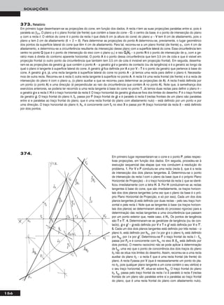 156
SOLUÇÕES
373. RReellaattóórriioo
Em primeiro lugar desenharam-se as projecções do cone, em função dos dados. A recta rr tem as suas projecções paralelas entre si, pois é
paralela ao β2/4. O plano ϕ é o plano frontal (de frente) que contém a base do cone – OO, o centro da base, é o ponto de intersecção do plano
ϕ com a recta rr. O vértice do cone é o ponto da recta rr que dista 6 cm (a altura do cone) do plano ϕ – VV tem 8 cm de afastamento, pois o
plano ϕ tem 2 cm de afastamento (6 + 2 = 8). Para determinar as projecções do ponto AA determinou-se, previamente, o lugar geométrico
dos pontos da superfície lateral do cone que têm 4 cm de afastamento. Para tal, recorreu-se a um plano frontal (de frente) ϕ1, com 4 cm de
afastamento, e determinou-se a circunferência resultante da intersecção desse plano com a superfície lateral do cone. Essa circunferência tem
centro no ponto QQ (que é o ponto de intersecção do eixo com o plano ϕ1) e raio QQෆ22ෆNNෆ22ෆ – o ponto NN é o ponto de intersecção de ϕ1 com a ge-
ratriz mais à direita do contorno aparente horizontal. O ponto AA é o ponto dessa circunferência que tem 3,5 cm de cota e que é visível em
projecção frontal (o outro ponto da circunferência que também tem 3,5 cm de cota é invisível em projecção frontal). Em seguida, desenha-
ram-se as projecções da geratriz gg, que contém o ponto AA – a geratriz gg é a geratriz de contacto (ou de tangência) e é a geratriz ao longo da
qual o plano é tangente à superfície lateral do cone. A geratriz gg fica definida por AA e por VV – TT é o ponto da geratriz que pertence à base do
cone. A geratriz gg é, já, uma recta tangente à superfície lateral do cone no ponto AA – já temos uma recta para definir o plano θ. Necessita-
mos de outra recta. Recorreu-se à recta tt, outra recta tangente à superfície no ponto AA. A recta tt é uma recta frontal (de frente) e é a recta de
intersecção do plano θ com o plano ϕ1 (o plano auxiliar a que se recorreu para determinar as projecções de AA). A recta tt está definida por
um ponto (o ponto AA) e uma direcção (é perpendicular ao raio da circunferência que contém AA no ponto AA). Note que, à semelhança dos
exercícios anteriores, se poderia ter recorrido a uma recta tangente à base do cone no ponto TT. Já temos duas rectas para definir o plano θ –
a geratriz gg e a recta tt. HH é o traço horizontal da recta tt. O traço horizontal da geratriz gg situa-se fora dos limites do desenho. FF é o traço frontal
da geratriz gg. O traço frontal do plano θ, ffθ, passa por FF (traço frontal de gg) e é paralelo à recta tt (rectas frontais de um plano são paralelas
entre si e paralelas ao traço frontal do plano, que é uma recta frontal do plano com afastamento nulo) – está definido por um ponto e por
uma direcção. O traço horizontal do plano θ, hhθ, é concorrente com ffθ no eixo XX e passa por HH (traço horizontal da recta tt) – está definido
por dois pontos.
Em primeiro lugar representaram-se o cone e o ponto PP, pelas respec-
tivas projecções, em função dos dados. Em seguida, procedeu-se à
execução sequencial das etapas que nos conduzem à resolução do
problema. 11.. Por VV e PP conduziu-se uma recta (recta ii), que é a recta
de intersecção dos dois planos tangentes. 22.. Determinou-se o ponto
de intersecção da recta ii com o plano da base (que é o próprio Plano
Horizontal de Projecção) – é o traço horizontal da recta ii, que se identi-
ficou imediatamente com a letra HH. 33.. Por HH conduziram-se as rectas
tangentes à base do cone, que são imediatamente, os traços horizon-
tais dos dois planos tangentes (uma vez que o plano da base é o pró-
prio Plano Horizontal de Projecção, e só por isso). Cada um dos dois
planos tangentes já está definido por duas rectas – pelo seu traço hori-
zontal e pela recta ii. Note que as tangentes à base (os traços horizon-
tais dos planos) se determinaram através do processo rigoroso para a
determinação das rectas tangentes a uma circunferência que passam
por um ponto exterior que, neste caso, é HH11. Os pontos de tangência
são TT e TT’’. 44.. Determinaram-se as geratrizes de tangência (ou de con-
tacto), gg e gg’’ – gg está definida por VV e TT e gg’’ está definida por VV e TT’’.
55.. Cada um dos dois planos tangentes está definido por três rectas – o
plano θ1 está definido por hhθ11
, por ii e por gg e o plano θ2 está definido
por hhθ22
, por ii e por gg’’. Determinou-se FF o traço frontal da recta ii – ffθ11
passa por FF22 e é concorrente com hhθ11
no eixo XX (ffθ11
está definido por
dois pontos). O mesmo raciocínio não se pode aplicar à determinação
de ffθ22
, uma vez que o ponto de concorrência dos dois traços do plano
θ2 não se situa nos limites do desenho. Assim, recorreu-se a uma recta
auxiliar do plano θ2 – a recta ff, que é uma recta frontal (de frente) do
plano. A recta ff passa por VV (que é necessariamente um ponto do pla-
no θ2, pois qualquer plano tangente a um cone contém o seu vértice) e
o seu traço horizontal, HH’’, situa-se sobre hhθ22
. O traço frontal do plano
θ2, ffθ22
, passa pelo traço frontal da recta ii e é paralelo à recta ff (rectas
frontais de um plano são paralelas entre si e paralelas ao traço frontal
do plano, que é uma recta frontal do plano com afastamento nulo).
374.
 
