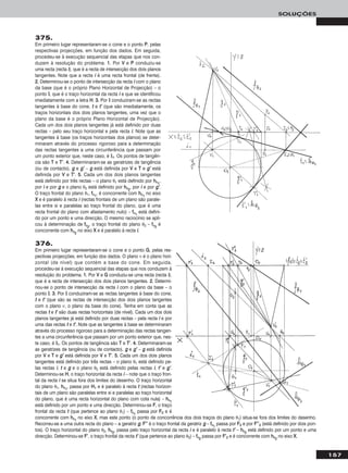 157
SOLUÇÕES
375.
Em primeiro lugar representaram-se o cone e o ponto PP, pelas
respectivas projecções, em função dos dados. Em seguida,
procedeu-se à execução sequencial das etapas que nos con-
duzem à resolução do problema. 11.. Por VV e PP conduziu-se
uma recta (recta ii), que é a recta de intersecção dos dois planos
tangentes. Note que a recta ii é uma recta frontal (de frente).
22.. Determinou-se o ponto de intersecção da recta ii com o plano
da base (que é o próprio Plano Horizontal de Projecção) – o
ponto II, que é o traço horizontal da recta ii e que se identificou
imediatamente com a letra HH. 33.. Por II conduziram-se as rectas
tangentes à base do cone, tt e tt’’ (que são imediatamente, os
traços horizontais dos dois planos tangentes, uma vez que o
plano da base é o próprio Plano Horizontal de Projecção).
Cada um dos dois planos tangentes já está definido por duas
rectas – pelo seu traço horizontal e pela recta ii. Note que as
tangentes à base (os traços horizontais dos planos) se deter-
minaram através do processo rigoroso para a determinação
das rectas tangentes a uma circunferência que passam por
um ponto exterior que, neste caso, é II11. Os pontos de tangên-
cia são TT e TT’’. 44.. Determinaram-se as geratrizes de tangência
(ou de contacto), gg e gg’’ – gg está definida por VV e TT e gg’’ está
definida por VV e TT’’. 55.. Cada um dos dois planos tangentes
está definido por três rectas – o plano θ1 está definido por hhθ11
,
por ii e por gg e o plano θ2 está definido por hhθ22
, por ii e por gg’’.
O traço frontal do plano θ1, ffθ11
, é concorrente com hhθ11
no eixo
XX e é paralelo à recta ii (rectas frontais de um plano são parale-
las entre si e paralelas ao traço frontal do plano, que é uma
recta frontal do plano com afastamento nulo) – ffθ11
está defini-
do por um ponto e uma direcção. O mesmo raciocínio se apli-
cou à determinação de ffθ22
, o traço frontal do plano θ2 – ffθ22
é
concorrente com hhθ22
no eixo XX e é paralelo à recta ii.
376.
Em primeiro lugar representaram-se o cone e o ponto GG, pelas res-
pectivas projecções, em função dos dados. O plano ν é o plano hori-
zontal (de nível) que contém a base do cone. Em seguida,
procedeu-se à execução sequencial das etapas que nos conduzem à
resolução do problema. 11.. Por VV e GG conduziu-se uma recta (recta ii),
que é a recta de intersecção dos dois planos tangentes. 22.. Determi-
nou-se o ponto de intersecção da recta ii com o plano da base – o
ponto II. 33.. Por II conduziram-se as rectas tangentes à base do cone,
tt e tt’’ (que são as rectas de intersecção dos dois planos tangentes
com o plano ν, o plano da base do cone). Tenha em conta que as
rectas tt e tt’’ são duas rectas horizontais (de nível). Cada um dos dois
planos tangentes já está definido por duas rectas – pela recta ii e por
uma das rectas tt e tt’’. Note que as tangentes à base se determinaram
através do processo rigoroso para a determinação das rectas tangen-
tes a uma circunferência que passam por um ponto exterior que, nes-
te caso, é II11. Os pontos de tangência são TT e TT’’. 44.. Determinaram-se
as geratrizes de tangência (ou de contacto), gg e gg’’ – gg está definida
por VV e TT e gg’’ está definida por VV e TT’’. 55.. Cada um dos dois planos
tangentes está definido por três rectas – o plano θ1 está definido pe-
las rectas ii, tt e gg e o plano θ2 está definido pelas rectas ii, tt’’ e gg’’.
Determinou-se HH, o traço horizontal da recta ii – note que o traço fron-
tal da recta ii se situa fora dos limites do desenho. O traço horizontal
do plano θ1, hhθ11
, passa por HH11 e é paralelo à recta tt (rectas horizon-
tais de um plano são paralelas entre si e paralelas ao traço horizontal
do plano, que é uma recta horizontal do plano com cota nula) – hhθ11
está definido por um ponto e uma direcção. Determinou-se FF, o traço
frontal da recta tt (que pertence ao plano θ1) – ffθ11
passa por FF22 e é
concorrente com hhθ11
no eixo XX, mas este ponto (o ponto de concorrência dos dois traços do plano θ1) situa-se fora dos limites do desenho.
Recorreu-se a uma outra recta do plano – a geratriz gg. FF’’’’ é o traço frontal da geratriz gg – ffθ11
passa por FF22 e por FF’’’’22 (está definido por dois pon-
tos). O traço horizontal do plano θ2, hhθ22
, passa pelo traço horizontal da recta ii e é paralelo à recta tt’’ – hhθ22
está definido por um ponto e uma
direcção. Determinou-se FF’’, o traço frontal da recta tt’’ (que pertence ao plano θ2) – ffθ22
passa por FF’’22 e é concorrente com hhθ22
no eixo XX.
 