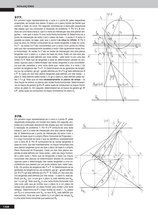 377.
Em primeiro lugar representaram-se o cone e o ponto AA, pelas respectivas
projecções, em função dos dados. O plano ϕ é o plano frontal (de frente) que
contém a base do cone. Em seguida, procedeu-se à execução sequencial
das etapas que nos conduzem à resolução do problema. 11.. Por VV e AA con-
duziu-se uma recta (recta ii), que é a recta de intersecção dos dois planos tan-
gentes – note que a recta ii é uma recta fronto-horizontal. 22.. Determinou-se o
ponto de intersecção da recta ii com o plano da base – o ponto II. A recta ii é
paralela ao plano da base, pelo que o ponto II ssee ssiittuuaa nnoo iinnffiinniittoo. 33.. Por II
(que se situa no infinito) conduziram-se as rectas tangentes à base do cone,
tt e tt’’ – as rectas tt e tt’’ são concorrentes com a recta ii num ponto do infinito,
pelo que são necessariamente paralelas à recta ii (são igualmente rectas fron-
to-horizontais). As rectas tt e tt’’ são as rectas de intersecção dos dois planos
tangentes com o plano ϕ, o plano da base do cone. Cada um dos dois pla-
nos tangentes já está definido por duas rectas – pela recta ii e por uma das
rectas tt e tt’’. Note que as tangentes à base se determinaram através do pro-
cesso rigoroso para a determinação das rectas tangentes a uma circunferên-
cia que são paralelas a uma recta dada que, neste caso, é a recta ii. Os
pontos de tangência são TT e TT’’. 44.. Determinaram-se as geratrizes de tangên-
cia (ou de contacto), gg e gg’’ – gg está definida por VV e TT e gg’’ está definida por VV
e TT’’. 55.. Cada um dos dois planos tangentes está definido por três rectas – o
plano θ1 está definido pelas rectas ii, tt e gg e o plano θ2 está definido pelas rec-
tas ii, tt’’ e gg’’. Note que se trata nneecceessssaarriiaammeennttee de ppllaannooss ddee rraammppaa – os
dois traços de ambos os planos são rectas fronto-horizontais. Determinaram-
-se os traços da geratriz gg, HH e FF, pelos quais se conduziram os traços homó-
nimos do plano θ1. Em seguida, determinaram-se os traços da geratriz gg’’, HH’’
e FF’’, pelos quais se conduziram os traços homónimos do plano θ2.
158
SOLUÇÕES
378.
Em primeiro lugar representaram-se o cone e o ponto PP, pelas
respectivas projecções, em função dos dados. Em seguida, pro-
cedeu-se à execução sequencial das etapas que nos conduzem
à resolução do problema. 11.. Por VV e PP conduziu-se uma recta
(recta ii), que é a recta de intersecção dos dois planos tangen-
tes. 22.. Determinou-se o ponto de intersecção da recta ii com o
plano da base (que é o próprio Plano Horizontal de Projecção) –
é o traço horizontal da recta ii, que se identificou imediatamente
com a letra HH. 33.. Por HH conduziram-se as rectas tangentes à
base do cone, que são imediatamente, os traços horizontais dos
dois planos tangentes (uma vez que o plano da base é o próprio
Plano Horizontal de Projecção). Cada um dos dois planos tan-
gentes já está definido por duas rectas – pelo seu traço horizon-
tal e pela recta ii. Note que as tangentes à base (os traços
horizontais dos planos) se determinaram através do processo
rigoroso para a determinação das rectas tangentes a uma cir-
cunferência que passam por um ponto exterior que, neste caso,
é HH11. Os pontos de tangência são TT e TT’’. 44.. Determinaram-se as
geratrizes de tangência (ou de contacto), gg e gg’’ – gg está definida
por VV e TT e gg’’ está definida por VV e TT’’. 55.. Cada um dos dois pla-
nos tangentes está definido por três rectas – o plano θ1 está de-
finido por hhθ11
, por ii e por gg e o plano θ2 está definido por hhθ22
,
por ii e por gg’’. Note que hhθ22
é uma recta fronto-horizontal com
cota nula, pelo que se conclui que o plano θ2 é um plano de
rampa (não poderá ser um plano frontal, pois contém uma recta
oblíqua). Determinou-se FF o traço frontal da recta ii – ffθ11
passa
por FF22 e é concorrente com hhθ11
no eixo XX (ffθ11
está definido por
dois pontos). Uma vez que o plano θ2 é um plano de rampa, ffθ22
é uma recta fronto-horizontal que passa por FF22.
 
