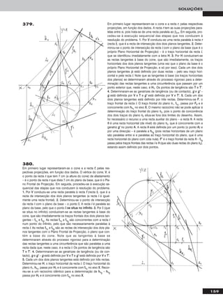159
SOLUÇÕES
Em primeiro lugar representaram-se o cone e a recta rr, pelas respectivas
projecções, em função dos dados. A recta rr tem as suas projecções para-
lelas entre si, pois trata-se de uma recta paralela ao β2/4. Em seguida, pro-
cedeu-se à execução sequencial das etapas que nos conduzem à
resolução do problema. 11.. Por VV conduziu-se uma recta paralela à recta rr
(recta ii), que é a recta de intersecção dos dois planos tangentes. 22.. Deter-
minou-se o ponto de intersecção da recta ii com o plano da base (que é o
próprio Plano Horizontal de Projecção) – é o traço horizontal da recta ii,
que se identificou imediatamente com a letra HH. 33.. Por HH conduziram-se
as rectas tangentes à base do cone, que são imediatamente, os traços
horizontais dos dois planos tangentes (uma vez que o plano da base é o
próprio Plano Horizontal de Projecção, e só por isso). Cada um dos dois
planos tangentes já está definido por duas rectas – pelo seu traço hori-
zontal e pela recta ii. Note que as tangentes à base (os traços horizontais
dos planos) se determinaram através do processo rigoroso para a deter-
minação das rectas tangentes a uma circunferência que passam por um
ponto exterior que, neste caso, é HH11. Os pontos de tangência são TT e TT’’.
44.. Determinaram-se as geratrizes de tangência (ou de contacto), gg e gg’’ –
gg está definida por VV e TT e gg’’ está definida por VV e TT’’. 55.. Cada um dos
dois planos tangentes está definido por três rectas. Determinou-se FF, o
traço frontal da recta ii. O traço frontal do plano θ1, ffθ11
, passa por FF22 e é
concorrente com hhθ11
no eixo XX. O mesmo raciocínio não se pode aplicar à
determinação do traço frontal do plano θ2, pois o ponto de concorrência
dos dois traços do plano θ2 situa-se fora dos limites do desenho. Assim,
foi necessário o recurso a uma recta auxiliar do plano – a recta hh. A recta
hh é uma recta horizontal (de nível) do plano θ2, que é concorrente com a
geratriz gg’’ no ponto AA. A recta hh está definida por um ponto (o ponto AA) e
por uma direcção – é paralela a hhθ22
(pois rectas horizontais de um plano
são paralelas entre si e paralelas ao traço horizontal do plano, que é uma
recta horizontal do plano com cota nula). FF’’ é o traço frontal da recta hh – ffθ22
passa pelos traços frontais das rectas ii e hh (que são duas rectas do plano θ2),
estando assim definido por dois pontos.
379.
380.
Em primeiro lugar representaram-se o cone e a recta ff, pelas res-
pectivas projecções, em função dos dados. O vértice do cone, VV, é
o ponto da recta rr que tem 7 cm (a altura do cone) de afastamento
– é o ponto da recta rr que dista 7 cm do plano da base, que é o Pla-
no Frontal de Projecção. Em seguida, procedeu-se à execução se-
quencial das etapas que nos conduzem à resolução do problema.
11.. Por VV conduziu-se uma recta paralela à recta ff (recta ii), que é a
recta de intersecção dos dois planos tangentes (a recta ii é igual-
mente uma recta frontal). 22.. Determinou-se o ponto de intersecção
da recta ii com o plano da base – o ponto II. A recta ii é paralela ao
plano da base, pelo que o ponto II ssee ssiittuuaa nnoo iinnffiinniittoo. 33.. Por II (que
se situa no infinito) conduziram-se as rectas tangentes à base do
cone, que são imediatamente os traços frontais dos dois planos tan-
gentes – ffθ11
e ffθ22
. As rectas ffθ11
e ffθ22
são concorrentes com a recta ii
num ponto do infinito, pelo que são necessariamente paralelas à
recta ii. As rectas ffθ11
e ffθ22
são as rectas de intersecção dos dois pla-
nos tangentes com o Plano Frontal de Projecção, o plano que con-
tém a base do cone. Note que as tangentes à base se
determinaram através do processo rigoroso para a determinação
das rectas tangentes a uma circunferência que são paralelas a uma
recta dada que, neste caso, é a recta ii. Os pontos de tangência são
TT e TT’’. 44.. Determinaram-se as geratrizes de tangência (ou de con-
tacto), gg e gg’’ – gg está definida por VV e TT e gg’’ está definida por VV e TT’’.
55.. Cada um dos dois planos tangentes está definido por três rectas.
Determinou-se HH, o traço horizontal da recta ii. O traço horizontal do
plano θ1, hhθ11
, passa por HH11 e é concorrente com ffθ11
no eixo XX. Recor-
reu-se a um raciocínio idêntico para a determinação de hhθ22
– hhθ22
passa por HH11 e é concorrente com ffθ22
no eixo XX.
 