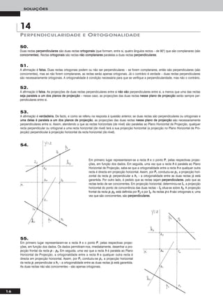 16
SOLUÇÕES
50.
Duas rectas ppeerrppeennddiiccuullaarreess são duas rectas oorrttooggoonnaaiiss (que formam, entre si, quatro ângulos rectos – de 90°) que são complanares (são
ccoonnccoorrrreenntteess). Rectas oorrttooggoonnaaiiss são rectas nnããoo ccoommppllaannaarreess paralelas a duas rectas ppeerrppeennddiiccuullaarreess.
PERPENDICULARIDADE E ORTOGONALIDADE
14
51.
A afirmação é ffaallssaa. Duas rectas ortogonais podem ou não ser perpendiculares – se forem complanares, então são perpendiculares (são
concorrentes), mas se não forem complanares, as rectas serão apenas ortogonais. Já o contrário é verdade – duas rectas perpendiculares
são necessariamente ortogonais. A ortogonalidade é condição necessária para que se verifique a perpendicularidade, mas não o contrário.
52.
A afirmação é ffaallssaa. As projecções de duas rectas perpendiculares entre si nnããoo ssããoo perpendiculares entre si, a menos que uma das rectas
sseejjaa ppaarraalleellaa aa uumm ddooss ppllaannooss ddee pprroojjeeccççããoo – nesse caso, as projecções das duas rectas nneessssee ppllaannoo ddee pprroojjeeccççããoo serão sempre per-
pendiculares entre si.
53.
A afirmação é vveerrddaaddeeiirraa. De facto, e como se referiu na resposta à questão anterior, se duas rectas são perpendiculares ou ortogonais e
uummaa ddeellaass éé ppaarraalleellaa aa uumm ddooss ppllaannooss ddee pprroojjeeccççããoo, as projecções das duas rectas nneessssee ppllaannoo ddee pprroojjeeccççããoo são necessariamente
perpendiculares entre si. Assim, atendendo a que as rectas horizontais (de nível) são paralelas ao Plano Horizontal de Projecção, qualquer
recta perpendicular ou ortogonal a uma recta horizontal (de nível) terá a sua projecção horizontal (a projecção no Plano Horizontal de Pro-
jecção) perpendicular à projecção horizontal da recta horizontal (de nível).
55.
Em primeiro lugar representaram-se a recta hh e o ponto PP, pelas respectivas projec-
ções, em função dos dados. Os dados permitiram-nos, imediatamente, desenhar a pro-
jecção frontal da recta pp – pp22. Em seguida, uma vez que a recta hh é paralela ao Plano
Horizontal de Projecção, a ortogonalidade entre a recta hh e qualquer outra recta é
directa em projecção horizontal. Assim, por PP11 conduziu-se pp11, a projecção horizontal
da recta pp, perpendicular a hh11 – a ortogonalidade entre as duas rectas já está garantida.
As duas rectas não são concorrentes – são apenas ortogonais.
Em primeiro lugar representaram-se a recta hh e o ponto PP, pelas respectivas projec-
ções, em função dos dados. Em seguida, uma vez que a recta hh é paralela ao Plano
Horizontal de Projecção, sabe-se que a ortogonalidade entre a recta hh e qualquer outra
recta é directa em projecção horizontal. Assim, por PP11 conduziu-se pp11, a projecção hori-
zontal da recta pp, perpendicular a hh11 – a ortogonalidade entre as duas rectas já está
garantida. Por outro lado, é pedido que as rectas sejam ppeerrppeennddiiccuullaarreess, pelo que as
rectas terão de ser concorrentes. Em projecção horizontal, determinou-se II11, a projecção
horizontal do ponto de concorrência das duas rectas – II22 situa-se sobre hh22. A projecção
frontal da recta pp, pp22, está definida por PP22 e por II22. As rectas pp e hh são ortogonais e, uma
vez que são concorrentes, são ppeerrppeennddiiccuullaarreess.
54.
 