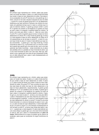 163
SOLUÇÕES
389.
Em primeiro lugar representou-se o cilindro, pelas suas projec-
ções, em função dos dados. O plano ϕ é o plano frontal (de frente)
que contém a base de maior afastamento do sólido. Para determi-
nar as projecções do ponto PP recorreu-se a uma geratriz gg, do ci-
lindro, com 6,5 cm de cota e situada à esquerda do eixo do sólido
– o ponto PP é o ponto da geratriz gg que tem 5 cm de afastamento.
Sublinha-se que este raciocínio é exclusivo dos cilindros de revo-
lução com geratrizes de topo (que é o caso) ou verticais (que é o
caso do exercício anterior). A geratriz gg, porque contém o ponto
PP, é a geratriz de contacto ou de tangência (é a geratriz ao longo
da qual o plano θ é tangente à superfície lateral do cilindro). Já
temos uma recta para definir o plano θ – falta-nos outra recta.
O ponto FF é o ponto da geratriz gg que se situa na base de menor
afastamento do cilindro (FF é o traço frontal da geratriz gg). A recta tt
é a recta tangente à base de menor afastamento do sólido em FF
(tt é perpendicular ao raio da base no ponto FF) – a recta tt é o pró-
prio traço frontal do plano θ. O plano θ está definido por duas rec-
tas concorrentes – a geratriz gg e o seu traço frontal (ffθ). O traço
horizontal do plano θ, hhθ, é concorrente com ffθ no eixo XX e é para-
lelo à geratriz gg (a geratriz gg é uma recta de topo, que é uma caso
particular das rectas horizontais – rectas horizontais de um plano
são paralelas entre si e paralelas ao traço horizontal do plano, que
é uma recta horizontal do plano com cota nula). Note que, aten-
dendo a que a geratriz gg é uma recta de topo (projectante frontal),
era um dado adquirido que o plano θ seria necessariamente um
plano projectante frontal.
390.
Em primeiro lugar representou-se o cilindro, pelas suas projec-
ções, em função dos dados. O plano ϕ é o plano frontal (de fren-
te) que contém a base de maior afastamento do sólido. O plano
ϕ1 é o plano frontal (de frente) que contém a base de menor afas-
tamento do sólido. Os pontos TT e TT’’ são os pontos de menor cota
das duas bases do sólido (da base de maior afastamento e da
base de menor afastamento, respectivamente). A geratriz gg está
definida por TT e TT’’ (e é paralela ao eixo do sólido). A geratriz gg é a
geratriz de contacto ou de tangência (é a geratriz ao longo da
qual o plano θ é tangente à superfície lateral do cilindro). A gera-
triz gg é, já, uma recta do plano θ – já temos uma recta para definir
o plano θ. Necessitamos de outra recta. Recorreu-se à recta tt, ou-
tra recta tangente à superfície – a recta tt é a recta tangente à base
de maior afastamento do cilindro no ponto TT. A recta tt é uma recta
fronto-horizontal e é a recta de intersecção do plano θ com o pla-
no ϕ (o plano da base de maior afastamento). A recta tt está defini-
da por um ponto (o ponto TT) e uma direcção (é perpendicular ao
raio da base no ponto TT). Já temos duas rectas para definir o pla-
no θ – a geratriz gg e a recta tangente tt. O plano está definido por
uma recta oblíqua (a geratriz gg) e por uma recta fronto-horizontal
(a recta tt), pelo que o plano θ é necessariamente um ppllaannoo ddee
rraammppaa. Determinaram-se os traços da geratriz gg nos planos de
projecção, pelos quais se conduziram os traços homónimos do
plano θ.
 