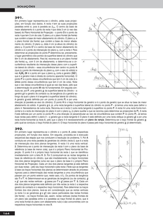 164
SOLUÇÕES
391.
Em primeiro lugar representou-se o cilindro, pelas suas projec-
ções, em função dos dados. A recta rr tem as suas projecções
paralelas entre si, pois é paralela ao β2/4. O centro da base de
maior afastamento é o ponto da recta rr que dista 3 cm (o raio das
bases) do Plano Horizontal de Projecção – o ponto OO é o ponto da
recta rr que tem 3 cm de cota. O plano ϕ é o plano frontal (de frente)
que contém a base de maior afastamento do cilindro. O plano ϕ1 é
o plano frontal (de frente) que contém a base de menor afasta-
mento do cilindro. O plano ϕ1 dista 4 cm (a altura do cilindro) do
plano ϕ. O ponto OO’’ é o centro da base de menor afastamento do
cilindro e é o ponto de intersecção do plano ϕ1 com a recta rr. Para
determinar as projecções do ponto PP determinou-se, previamente,
o lugar geométrico dos pontos da superfície lateral do cilindro que
têm 5 cm de afastamento. Para tal, recorreu-se a um plano frontal
(de frente) ϕ2, com 5 cm de afastamento, e determinou-se a cir-
cunferência resultante da intersecção desse plano com a superfí-
cie lateral do cilindro – essa circunferência tem centro no ponto AA
(que é o ponto de intersecção do plano ϕ2 com o eixo do sólido) e
raio AAෆ22ෆMMෆ22ෆ (MM é o ponto em que o plano ϕ2 corta a geratriz [GGGG’’],
que é a geratriz mais à direita do contorno aparente horizontal). O
ponto PP é o ponto dessa circunferência que tem 2 cm de cota (é o
úúnniiccoo ponto dessa circunferência que tem 2 cm de cota). Note
que o raio dessa circunferência é igual ao raio das faces, pelo que
a determinação do ponto MM não foi fundamental. Em seguida con-
duziu-se, por PP, uma geratriz gg, da superfície lateral do cilindro – a
geratriz gg é a geratriz de contacto ou de tangência (é a geratriz ao
longo da qual o plano θ é tangente à superfície lateral do cilindro).
A geratriz gg está definida por um ponto (o ponto PP) e por uma
direcção (é paralela ao eixo do cilindro). O ponto HH é o traço horizontal da geratriz e é o ponto da geratriz que se situa na base de maior
afastamento do sólido. A geratriz gg é, já, uma recta tangente à superfície lateral do cilindro no ponto PP – já temos uma recta para definir o
plano θ. Necessitamos de outra recta. Recorreu-se à recta tt, outra recta tangente à superfície no ponto PP. A recta tt é uma recta fronto-hori-
zontal e é a recta de intersecção do plano θ com o plano ϕ2 (o plano auxiliar a que se recorreu para determinar as projecções de PP). A recta
tt está definida por um ponto (o ponto PP) e uma direcção (é perpendicular ao raio da circunferência que contém PP no ponto PP). Já temos
duas rectas para definir o plano θ – a geratriz gg e a recta tangente tt. O plano θ está definido por uma recta oblíqua (a geratriz gg) e por uma
recta fronto-horizontal (a recta tt), pelo que o plano θ é necessariamente um ppllaannoo ddee rraammppaa. Determinou-se o traço frontal da geratriz gg,
pelo qual se conduziu o traço frontal do plano θ. O traço horizontal do plano θ passa pelo traço horizontal da geratriz gg, já determinado.
392.
Em primeiro lugar representou-se o cilindro e o ponto AA, pelas respectivas
projecções, em função dos dados. Em seguida, procedeu-se à execução
sequencial das etapas que nos conduzem à resolução do problema. 11.. Por AA
conduziu-se uma recta paralela às geratrizes do cilindro (recta ii), que é a recta
de intersecção dos dois planos tangentes. A recta ii é uma recta vertical.
22.. Determinou-se o ponto de intersecção da recta ii com o plano da base de
referência (a base de menor cota), que é o próprio Plano Horizontal de Pro-
jecção. O ponto II é o próprio traço horizontal da recta ii, que se identificou
imediatamente com a letra HH. 33.. Por II conduziram-se as rectas tangentes à
base de referência do cilindro, que são imediatamente, os traços horizontais
dos dois planos tangentes (uma vez que o plano da base é o próprio Plano
Horizontal de Projecção). Cada um dos dois planos tangentes já está definido
por duas rectas – pelo seu traço horizontal e pela recta ii. Note que as tangentes
à base (os traços horizontais dos planos) se determinaram através do processo
rigoroso para a determinação das rectas tangentes a uma circunferência que
passam por um ponto exterior que, neste caso, é II11. Os pontos de tangência
são TT e TT’’. 44.. Determinaram-se as geratrizes de tangência (ou de contacto), gg
e gg’’, que são rectas verticais – gg passa por TT e gg’’ passa por TT’’. 55.. Cada um
dos dois planos tangentes está definido por três rectas (a recta ii, a respectiva
geratriz de contacto e o respectivo traço horizontal). Para determinar os traços
frontais dos dois planos, teve-se em consideração que as rectas verticais
(a recta ii e as geratrizes gg e gg’’) são casos particulares das rectas frontais
(de frente) – os traços frontais são, assim, rectas verticais (rectas frontais de
um plano são paralelas entre si e paralelas ao traço frontal do plano, que é
uma recta frontal do plano com afastamento nulo) e são concorrentes com os
respectivos traços horizontais no eixo XX.
 