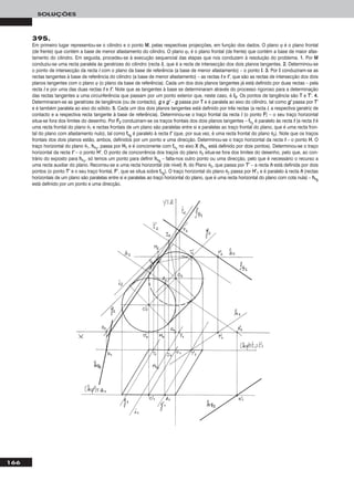 166
SOLUÇÕES
395.
Em primeiro lugar representou-se o cilindro e o ponto MM, pelas respectivas projecções, em função dos dados. O plano ϕ é o plano frontal
(de frente) que contém a base de menor afastamento do cilindro. O plano ϕ1 é o plano frontal (de frente) que contém a base de maior afas-
tamento do cilindro. Em seguida, procedeu-se à execução sequencial das etapas que nos conduzem à resolução do problema. 11.. Por MM
conduziu-se uma recta paralela às geratrizes do cilindro (recta ii), que é a recta de intersecção dos dois planos tangentes. 22.. Determinou-se
o ponto de intersecção da recta ii com o plano da base de referência (a base de menor afastamento) – o ponto II. 33.. Por II conduziram-se as
rectas tangentes à base de referência do cilindro (a base de menor afastamento) – as rectas tt e tt’’, que são as rectas de intersecção dos dois
planos tangentes com o plano ϕ (o plano da base de referência). Cada um dos dois planos tangentes já está definido por duas rectas – pela
recta ii e por uma das duas rectas tt e tt’’. Note que as tangentes à base se determinaram através do processo rigoroso para a determinação
das rectas tangentes a uma circunferência que passam por um ponto exterior que, neste caso, é II22. Os pontos de tangência são TT e TT’’. 44..
Determinaram-se as geratrizes de tangência (ou de contacto), gg e gg’’ – gg passa por TT e é paralela ao eixo do cilindro, tal como gg’’ passa por TT’’
e é também paralela ao eixo do sólido. 55.. Cada um dos dois planos tangentes está definido por três rectas (a recta ii, a respectiva geratriz de
contacto e a respectiva recta tangente à base de referência). Determinou-se o traço frontal da recta ii (o ponto FF) – o seu traço horizontal
situa-se fora dos limites do desenho. Por FF22 conduziram-se os traços frontais dos dois planos tangentes – ffθ11
é paralelo às recta tt (a recta tt é
uma recta frontal do plano θ1 e rectas frontais de um plano são paralelas entre si e paralelas ao traço frontal do plano, que é uma recta fron-
tal do plano com afastamento nulo), tal como ffθ22
é paralelo à recta tt’’ (que, por sua vez, é uma recta frontal do plano θ2). Note que os traços
frontais dos dois planos estão, ambos, definidos por um ponto e uma direcção. Determinou-se o traço horizontal da recta tt – o ponto HH. O
traço horizontal do plano θ1, hhθ11
, passa por HH11 e é concorrente com ffθ11
no eixo XX (hhθ11
está definido por dois pontos). Determinou-se o traço
horizontal da recta tt’’ – o ponto HH’’. O ponto de concorrência dos traços do plano θ2 situa-se fora dos limites do desenho, pelo que, ao con-
trário do exposto para hhθ11
, só temos um ponto para definir hhθ22
– falta-nos outro ponto ou uma direcção, pelo que é necessário o recurso a
uma recta auxiliar do plano. Recorreu-se a uma recta horizontal (de nível) hh, do Plano θ2, que passa por TT’’ – a recta hh está definida por dois
pontos (o ponto TT’’ e o seu traço frontal, FF’’, que se situa sobre ffθ22
). O traço horizontal do plano θ2 passa por HH’’11 e é paralelo à recta hh (rectas
horizontais de um plano são paralelas entre si e paralelas ao traço horizontal do plano, que é uma recta horizontal do plano com cota nula) – hhθ22
está definido por um ponto e uma direcção.
 