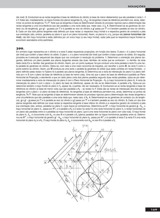 169
SOLUÇÕES
(de nível). 33.. Conduziram-se as rectas tangentes à base de referência do cilindro (a base de menor afastamento) que são paralelas à recta ii – tt
e tt’’.. Estas são, imediatamente, os traços frontais dos planos tangentes (ffθ11
e ffθ22
). As tangentes à base de referência permitem-nos, ainda, deter-
minar os pontos de tangência, TT e TT’’. Note que as tangentes à base se determinaram através do processo rigoroso para a determinação das
rectas tangentes a uma circunferência que são paralelas a uma recta dada que, neste caso, é ii22. 44.. Determinaram-se as geratrizes de con-
tacto (ou de tangência), gg e gg’’ – gg passa por TT e é paralela ao eixo do cilindro e gg’’ passa por TT’’ e é também paralela ao eixo do cilindro.
55.. Cada um dos dois planos tangentes está definido por duas rectas (o respectivo traço frontal e a respectiva geratriz de contacto) e pela
sua orientação (são, ambos, paralelos ao plano θ, que é um plano horizontal). Assim, os planos θ1 e θ2, porque são ppllaannooss hhoorriizzoonnttaaiiss ((ddee
nníívveell)), não têm traço horizontal e estão definidos por um único traço (o seu traço frontal), razão pela qual os respectivos traços frontais se
encontram assinalados entre parêntesis.
399.
Em primeiro lugar representou-se o cilindro e a recta ff, pelas respectivas projecções, em função dos dados. O plano ν é o plano horizontal
(de nível) que contém a base inferior do sólido. O plano ν1 é o plano horizontal (de nível) que contém a base superior do sólido. Em seguida,
procedeu-se à execução sequencial das etapas que nos conduzem à resolução do problema. 11.. Determinar a orientação dos planos tan-
gentes, definindo um plano paralelo aos planos tangentes através das duas «famílias» de rectas que se conhecem – a «família» da recta
dada (recta ff) e a «família» das geratrizes do cilindro. Assim, por um ponto qualquer, há que conduzir uma recta paralela à recta ff e uma rec-
ta paralela às geratrizes do cilindro. Optou-se, com vista a uma maior economia de traçados, por escolher o ponto MM, da recta ff, como o
ponto exterior ao cilindro. Assim, por MM conduziu-se uma recta rr, paralela às geratrizes do sólido (que estão contidas em rectas frontais) – o
plano definido pelas rectas rr e ff (plano θ) é paralelo aos planos tangentes. 22.. Determinou-se a recta de intersecção do plano θ (o plano defi-
nido por rr e ff) com o plano da base de referência (a base de menor cota). Uma vez que o plano da base de referência é paralelo ao Plano
Horizontal de Projecção, e atendendo a que um dado plano corta dois planos paralelos segundo duas rectas paralelas, optou-se por deter-
minar imediatamente a recta de intersecção do plano θ com o Plano Horizontal de Projecção – hhθ (o traço horizontal do plano θ). A recta de
intersecção do plano θ com o plano ν (o plano da base de referência), apesar de não se ter determinado, é paralela a hhθ. Optou-se por
determinar também o traço frontal do plano θ, ffθ, apesar de, à partida, não ser necessário. 33.. Conduziram-se as rectas tangentes à base de
referência do cilindro (a base de menor cota) que são paralelas a hhθ – as rectas tt e tt’’. Estas são as rectas de intersecção dos dois planos
tangentes com o plano ν (o plano da base de referência). As tangentes à base de referência permitem-nos, ainda, determinar os pontos de
tangência, TTe TT’’. Note que as tangentes à base se determinaram através do processo rigoroso para a determinação das rectas tangentes a
uma circunferência que são paralelas a uma recta dada que, neste caso, é hhθ. 44.. Determinaram-se as geratrizes de contacto (ou de tangên-
cia), gg e gg’’ – gg passa por TT e é paralela ao eixo do cilindro e gg’’ passa por TT’’ e é também paralela ao eixo do cilindro. 55.. Cada um dos dois
planos tangentes está definido por duas rectas (a respectiva tangente à base inferior do cilindro e a respectiva geratriz de contacto) e pela
sua orientação (são, ambos, paralelos ao plano θ, cujos traços já conhecemos). Determinou-se HH’’’’, o traço horizontal da geratriz gg – hhθ11
, o
traço horizontal do plano θ1, passa por HH’’’’11 e é paralelo a hhθ e à recta tt (a recta tt é uma recta horizontal do plano θ1 e rectas horizontais de
um plano são paralelas entre si e paralelas ao traço horizontal do plano, que é uma recta horizontal do plano com cota nula). O traço frontal
do plano θ1, ffθ11
, é concorrente com hhθ11
no eixo XX e é paralelo a ffθ (planos paralelos têm os traços homónimos paralelos entre si). Determi-
nou-se HH’’’’’’, o traço horizontal da geratriz gg’’ – hhθ22
, o traço horizontal do plano θ2, passa por HH’’’’’’11 e é paralelo à recta tt’’ (a recta tt’’ é uma recta
horizontal do plano θ2) e a hhθ. O traço frontal do plano θ2, ffθ22
, é concorrente com hhθ22
no eixo XX e é paralelo a ffθ.
 