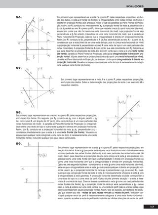 17
SOLUÇÕES
Em primeiro lugar representaram-se a recta ff e o ponto PP, pelas respectivas projecções, em fun-
ção dos dados. A recta aa é frontal (de frente) e a ortogonalidade entre rectas frontais (de frente) é
directa em projecção frontal, pois ambas as rectas (ff e aa) são paralelas ao Plano Frontal de Projec-
ção. Assim, por PP22 conduziu-se, imediatamente, aa22, a projecção frontal da recta aa, perpendicular a
ff22 – aa11 é paralela ao eixo XX e passa por PP11. Já no que respeita à recta bb, que é horizontal (de nível),
teve-se em conta que não há nenhuma recta horizontal (de nível) cuja projecção frontal seja
perpendicular a ff22. No entanto, tratando-se de uma recta horizontal (de nível), que é paralela ao
Plano Horizontal de Projecção, sabe-se que a ortogonalidade é directa em projecção horizontal.
Assim, por PP11 conduziu-se bb11, perpendicular a ff11 (bb11 fica perpendicular ao eixo XX) – a partir de bb11
constatou-se que a recta bb terá de ser uma recta de topo, pois é a única recta horizontal (de nível)
cuja projecção horizontal é perpendicular ao eixo XX (uma recta de topo é um caso particular das
rectas horizontais). A projecção frontal de bb é um ponto, que está coincidente com PP22. Sublinha-se
que para desenhar as projecções da recta aa se teve em conta que a recta aa é uma rreeccttaa ffrroonnttaall
((ddee ffrreennttee)), paralela ao Plano Frontal de Projecção, pelo que aa oorrttooggoonnaalliiddaaddee éé ddiirreeccttaa eemm pprroo--
jjeeccççããoo ffrroonnttaall. Já para desenhar as projecções da recta bb, que é uma rreeccttaa hhoorriizzoonnttaall ((ddee nníívveell)),
paralela ao Plano Horizontal de Projecção, se teve em conta que aa oorrttooggoonnaalliiddaaddee éé ddiirreeccttaa eemm
pprroojjeeccççããoo hhoorriizzoonnttaall. Visualize no espaço que qualquer recta de topo é necessariamente ortogo-
nal a qualquer recta frontal (de frente).
56.
Em primeiro lugar representaram-se a recta hh e o ponto PP, pelas respectivas projecções,
em função dos dados. Sobre a determinação das projecções da recta rr, ver exercício 5555 e
respectivo relatório.
57.
58.
Em primeiro lugar representaram-se a recta tt e o ponto BB, pelas respectivas projecções,
em função dos dados. Em seguida, por BB22 conduziu-se pp22, com o ângulo pedido – pp22
faz, com o eixo XX, um ângulo de 45° (a.d.). Uma recta de topo é um caso particular das
rectas horizontais (de nível) – é paralela ao Plano Horizontal de Projecção e a ortogonali-
dade entre uma recta de topo e outra recta qualquer é directa em projecção horizontal.
Assim, por BB11 conduziu-se a projecção horizontal da recta pp, pp11, perpendicular a tt11 –
constata-se imediatamente que a recta pp é uma rreeccttaa ffrroonnttaall ((ddee ffrreennttee)). Visualize no
espaço que qualquer recta ortogonal a uma recta de topo é necessariamente uma recta
frontal (de frente), incluindo qualquer dos seus casos particulares.
Em primeiro lugar representaram-se a recta gg e o ponto PP, pelas respectivas projecções, em
função dos dados. A recta gg, porque se trata de uma recta fronto-horizontal, é simultaneamente
um caso particular das rectas frontais (de frente) e um caso particular das rectas horizontais (de
nível). Assim, para desenhar as projecções de uma recta ortogonal à recta gg, esta pode ser con-
siderada como uma recta frontal (em que a ortogonalidade é directa em projecção frontal) ou
como uma recta horizontal (em que a ortogonalidade é directa em projecção horizontal).
Optou-se pela segunda hipótese – considerando a recta gg como uma recta horizontal (de nível),
sabe-se que a ortogonalidade entre a recta gg e outra recta qualquer é directa em projecção hori-
zontal. Assim, pp11, a projecção horizontal da recta pp, é perpendicular a gg11 (e ao eixo XX) – qual-
quer que seja a projecção frontal da recta, a recta pp é necessariamente ortogonal à recta gg, pois
a ortogonalidade já está garantida. A projecção horizontal desenhada só pode corresponder a
uma recta de topo ou a uma recta de perfil. Optou-se pela primeira situação – a recta pp dese-
nhada é uma recta de topo. Caso se tivesse considerado a recta gg como um caso particular das
rectas frontais (de frente), pp22, a projecção frontal da recta pp, seria perpendicular a gg22 – nesse
caso, a recta pp poderia ser uma recta vertical ou uma recta de perfil (são as únicas rectas a que
poderia corresponder aquela projecção frontal). Assim, face ao exposto, as hipóteses de resolu-
ção que existem são três – rreeccttaass ddee ttooppoo, rreeccttaass vveerrttiiccaaiiss ou rreeccttaass ddee ppeerrffiill. Tenha em con-
ta que qualquer recta de perfil é necessariamente ortogonal a uma recta fronto-horizontal –
assim, quando se refere a recta de perfil estão incluídas as infinitas direcções de rectas de perfil.
59.
 