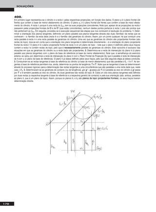 170
SOLUÇÕES
400.
Em primeiro lugar representou-se o cilindro e a recta rr, pelas respectivas projecções, em função dos dados. O plano ϕ é o plano frontal (de
frente) que contém a base de menor afastamento do cilindro. O plano ϕ1 é o plano frontal (de frente) que contém a base de maior afasta-
mento do cilindro. A recta rr, porque é uma recta do β2/4, tem as suas projecções coincidentes. Note que, apesar de as projecções da recta rr
passarem pelas projecções frontais de OO e de OO’’ (que estão coincidentes), nenhum destes pontos pertence à recta rr, pois são pontos que
não pertencem ao β2/4. Em seguida, procedeu-se à execução sequencial das etapas que nos conduzem à resolução do problema. 11.. Deter-
minar a orientação dos planos tangentes, definindo um plano paralelo aos planos tangentes através das duas «famílias» de rectas que se
conhecem – a «família» da recta dada (recta rr) e a «família» das geratrizes do cilindro. Assim, por um ponto qualquer, há que conduzir uma
recta paralela à recta rr e uma recta paralela às geratrizes do cilindro. Uma vez que as geratrizes do cilindro são projectantes frontais (são
rectas de topo), teve-se em conta que a orientação dos plano tangentes é determinada directamente – é a orientação do plano projectante
frontal da recta rr. O plano θ é o plano projectante frontal da recta rr e é um plano de topo – note que o plano θ (definido pelos seus traços)
contém a recta rr e contém rectas de topo, pelo que é nneecceessssaarriiaammeennttee paralelo às geratrizes do cilindro. Este raciocínio é exclusivo das
situações em que as geratrizes do cilindro ou a recta dada são projectantes. 22.. Determinou-se a recta de intersecção do plano θ (o plano
paralelo aos planos tangentes) com o plano da base de referência (a base de menor afastamento). Note que, à semelhança do exercício
anterior, se optou por determinar a recta de intersecção do plano θ com o Plano Frontal de Projecção (ffθ) que é paralela à recta de intersecção
de θ com ϕ (o plano da base de referência). O plano θ já estava definido pelos seus traços, pelo que esta segunda etapa já estava concluída.
33.. Conduziram-se as rectas tangentes à base de referência do cilindro (a base de menor afastamento) que são paralelas a ffθ – tt e tt’’. As tan-
gentes à base de referência permitem-nos, ainda, determinar os pontos de tangência, TT e TT’’. Note que as tangentes à base se determinaram
através do processo rigoroso para a determinação das rectas tangentes a uma circunferência que são paralelas a uma recta dada que, neste
caso, é ffθ. 44.. Determinaram-se as geratrizes de contacto (ou de tangência), gg e gg’’ – gg passa por TT e é paralela ao eixo do cilindro e gg’’ passa
por TT’’ e é também paralela ao eixo do cilindro. As duas geratrizes são rectas de topo. 55.. Cada um dos dois planos tangentes está definido
por duas rectas (a respectiva tangente à base de referência e a respectiva geratriz de contacto) e pela sua orientação (são, ambos, paralelos
ao plano θ, que é um plano de topo). Assim, porque os planos θ1 e θ2 são ppllaannooss ddee ttooppoo (pprroojjeeccttaanntteess ffrroonnttaaiiss), os seus traços tiveram
determinação directa.
 