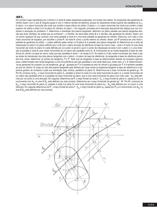 171
SOLUÇÕES
401.
Em primeiro lugar representou-se o cilindro e a recta hh, pelas respectivas projecções, em função dos dados. As projecções das geratrizes do
cilindro fazem, com o eixo XX, ângulos iguais e com o mesmo sentido de abertura, porque as respectivas rectas suporte são paralelas ao β1/3.
O plano ν é o plano horizontal (de nível) que contém a base inferior do sólido. O plano ν1 é o plano horizontal (de nível) que contém a base
superior do sólido e dista 5 cm (a altura do cilindro) do plano ν. Em seguida, procedeu-se à execução sequencial das etapas que nos con-
duzem à resolução do problema. 11.. Determinar a orientação dos planos tangentes, definindo um plano paralelo aos planos tangentes atra-
vés das duas «famílias» de rectas que se conhecem – a «família» da recta dada (recta hh) e a «família» das geratrizes do cilindro. Assim, por
um ponto qualquer há que conduzir uma recta paralela à recta hh e uma recta paralela às geratrizes do cilindro. Optou-se, com vista a uma
maior economia de traçados, por escolher o ponto PP, da recta hh, como o ponto exterior ao cilindro. Assim, por PP conduziu-se uma recta rr,
paralela às geratrizes do sólido – o plano definido pelas rectas rr e hh (plano θ) é paralelo aos planos tangentes. 22.. Determinou-se a recta de
intersecção do plano θ (o plano definido por rr e hh) com o plano da base de referência (a base de menor cota) – recta ii. A recta ii é uma recta
horizontal (de nível) do plano θ e está definida por um ponto (o ponto II, que é o ponto de intersecção da recta rr com o plano ν) e uma direc-
ção (é paralela à recta hh, pois rectas horizontais de um plano são paralelas entre si). 33.. Conduziram-se as rectas tangentes à base de refe-
rência do cilindro (a base de menor cota) que são paralelas à recta ii – as rectas tt e tt’’. As rectas tt e tt’’ são rectas horizontais (de nível) e são
as rectas de intersecção dos dois planos tangentes com o plano ν (o plano da base de referência). As tangentes à base de referência permi-
tem-nos, ainda, determinar os pontos de tangência, TT e TT’’. Note que as tangentes à base se determinaram através do processo rigoroso
para a determinação das rectas tangentes a uma circunferência que são paralelas a uma recta dada que, neste caso, é ii11. 44.. Determinaram-
-se as geratrizes de contacto (ou de tangência), gg e gg’’ – gg passa por TT e é paralela ao eixo do cilindro e gg’’ passa por TT’’ e é também paralela
ao eixo do cilindro. 55.. Cada um dos dois planos tangentes está definido por duas rectas (a respectiva tangente à base de referência e a res-
pectiva geratriz de contacto) e pela sua orientação (são, ambos, paralelos ao plano θ). Determinou-se o traço horizontal da geratriz gg – HH.
Por HH11 conduziu-se hhθ11
, o traço horizontal do plano θ1, paralelo à recta tt (a recta tt é uma recta horizontal do plano θ1 e rectas horizontais de
um plano são paralelas entre si e paralelas ao traço horizontal do plano, que é uma recta horizontal do plano com cota nula) – hhθ11
está defi-
nido por um ponto e uma direcção. Em seguida, determinou-se FF, o traço frontal da recta tt – ffθ11
, o traço frontal do plano θ1, passa por FF22 e é
concorrente com hhθ11
no eixo XX (ffθ11
está definido por dois pontos). Determinou-se o traço horizontal da geratriz gg’’ – HH’’. Por HH’’11 conduziu-se
hhθ22
, o traço horizontal do plano θ2, paralelo à recta tt (a recta tt é uma recta horizontal do plano θ2) – hhθ22
está definido por um ponto e uma
direcção. Em seguida determinou-se FF’’, o traço frontal da recta tt’’ – ffθ22
, o traço frontal do plano θ2, passa por FF’’22 e é concorrente com hhθ22
no
eixo XX (ffθ22
está definido por dois pontos).
 