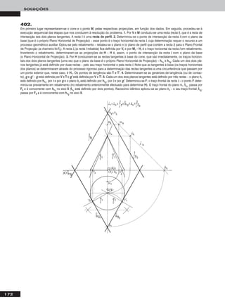 172
SOLUÇÕES
402.
Em primeiro lugar representaram-se o cone e o ponto MM, pelas respectivas projecções, em função dos dados. Em seguida, procedeu-se à
execução sequencial das etapas que nos conduzem à resolução do problema. 11.. Por VV e MM conduziu-se uma recta (recta ii), que é a recta de
intersecção dos dois planos tangentes. A recta ii é uma rreeccttaa ddee ppeerrffiill. 22.. Determinou-se o ponto de intersecção da recta ii com o plano da
base (que é o próprio Plano Horizontal de Projecção) – esse ponto é o traço horizontal da recta ii, cuja determinação requer o recurso a um
processo geométrico auxiliar. Optou-se pelo rebatimento – rebateu-se o plano π (o plano de perfil que contém a recta ii) para o Plano Frontal
de Projecção (a charneira foi ffπ). A recta iirr (a recta ii rebatida) fica definida por VVrr e por MMrr – HHrr é o traço horizontal da recta ii em rebatimento.
Invertendo o rebatimento, determinaram-se as projecções de HH – HH é, assim, o ponto de intersecção da recta ii com o plano da base
(o Plano Horizontal de Projecção). 33.. Por HH conduziram-se as rectas tangentes à base do cone, que são imediatamente, os traços horizon-
tais dos dois planos tangentes (uma vez que o plano da base é o próprio Plano Horizontal de Projecção) – hhθ11
e hhθ22
. Cada um dos dois pla-
nos tangentes já está definido por duas rectas – pelo seu traço horizontal e pela recta ii. Note que as tangentes à base (os traços horizontais
dos planos) se determinaram através do processo rigoroso para a determinação das rectas tangentes a uma circunferência que passam por
um ponto exterior que, neste caso, é HH11. Os pontos de tangência são TT e TT’’. 44.. Determinaram-se as geratrizes de tangência (ou de contac-
to), gg e gg’’ – gg está definida por VV e TT e gg’’ está definida por VV e TT’’. 55.. Cada um dos dois planos tangentes está definido por três rectas – o plano θ1
está definido por hhθ11
, por ii e por gg e o plano θ2 está definido por hhθ22
, por ii e por gg’’. Determinou-se FF, o traço frontal da recta ii – o ponto FF deter-
minou-se previamente em rebatimento (no rebatimento anteriormente efectuado para determinar HH). O traço frontal do plano θ1, ffθ11
, passa por
FF22 e é concorrente com hhθ11
no eixo XX (ffθ11
está definido por dois pontos). Raciocínio idêntico aplicou-se ao plano θ2 – o seu traço frontal, ffθ22
,
passa por FF22 e é concorrente com hhθ22
no eixo XX.
 