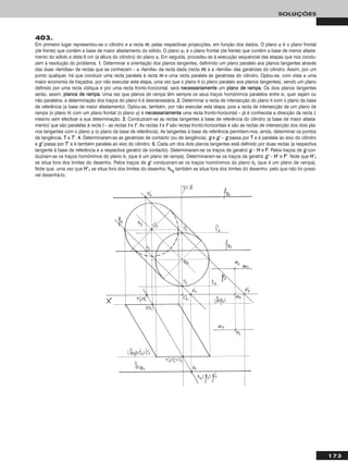 173
SOLUÇÕES
403.
Em primeiro lugar representou-se o cilindro e a recta mm, pelas respectivas projecções, em função dos dados. O plano ϕ é o plano frontal
(de frente) que contém a base de maior afastamento do sólido. O plano ϕ1 é o plano frontal (de frente) que contém a base de menor afasta-
mento do sólido e dista 6 cm (a altura do cilindro) do plano ϕ. Em seguida, procedeu-se à execução sequencial das etapas que nos condu-
zem à resolução do problema. 11.. Determinar a orientação dos planos tangentes, definindo um plano paralelo aos planos tangentes através
das duas «famílias» de rectas que se conhecem – a «família» da recta dada (recta mm) e a «família» das geratrizes do cilindro. Assim, por um
ponto qualquer, há que conduzir uma recta paralela à recta mm e uma recta paralela às geratrizes do cilindro. Optou-se, com vista a uma
maior economia de traçados, por não executar esta etapa, uma vez que o plano θ (o plano paralelo aos planos tangentes), sendo um plano
definido por uma recta oblíqua e por uma recta fronto-horizontal, será nneecceessssaarriiaammeennttee um ppllaannoo ddee rraammppaa. Os dois planos tangentes
serão, assim, ppllaannooss ddee rraammppaa. Uma vez que planos de rampa têm sempre os seus traços homónimos paralelos entre si, quer sejam ou
não paralelos, a determinação dos traços do plano θ é desnecessária. 22.. Determinar a recta de intersecção do plano θ com o plano da base
de referência (a base de maior afastamento). Optou-se, também, por não executar esta etapa, pois a recta de intersecção de um plano de
rampa (o plano θ) com um plano frontal (o plano ϕ) é nneecceessssaarriiaammeennttee uma recta fronto-horizontal – já é conhecida a direcção da recta ii,
mesmo sem efectivar a sua determinação. 33.. Conduziram-se as rectas tangentes à base de referência do cilindro (a base de maior afasta-
mento) que são paralelas à recta ii – as rectas tt e tt’’. As rectas tt e tt’’ são rectas fronto-horizontais e são as rectas de intersecção dos dois pla-
nos tangentes com o plano ϕ (o plano da base de referência). As tangentes à base de referência permitem-nos, ainda, determinar os pontos
de tangência, TT e TT’’. 44.. Determinaram-se as geratrizes de contacto (ou de tangência), gg e gg’’ – gg passa por TT e é paralela ao eixo do cilindro
e gg’’ passa por TT’’ e é também paralela ao eixo do cilindro. 55.. Cada um dos dois planos tangentes está definido por duas rectas (a respectiva
tangente à base de referência e a respectiva geratriz de contacto). Determinaram-se os traços da geratriz gg – HH e FF. Pelos traços de gg con-
duziram-se os traços homónimos do plano θ1 (que é um plano de rampa). Determinaram-se os traços da geratriz gg’’ – HH’’ e FF’’. Note que HH’’11
se situa fora dos limites do desenho. Pelos traços de gg’’ conduziram-se os traços homónimos do plano θ2 (que é um plano de rampa).
Note que, uma vez que HH’’11 se situa fora dos limites do desenho, hhθ22
também se situa fora dos limites do desenho, pelo que não foi possí-
vel desenhá-lo.
 