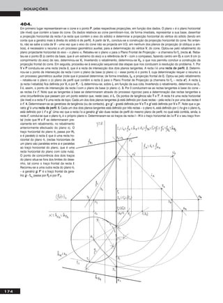 174
SOLUÇÕES
404.
Em primeiro lugar representaram-se o cone e o ponto PP, pelas respectivas projecções, em função dos dados. O plano ν é o plano horizontal
(de nível) que contém a base do cone. Os dados relativos ao cone permitiram-nos, de forma imediata, representar a sua base, desenhar
a projecção horizontal da recta rr (a recta que contém o eixo do sólido) e determinar a projecção horizontal do vértice do sólido (tendo em
conta que a geratriz mais à direita do sólido é de perfil). A partir de VV11, concluiu-se a construção da projecção horizontal do cone. No entan-
to, não se sabe a cota de VV – uma vez que o eixo do cone não se projecta em V.G. em nenhum dos planos de projecção (é oblíquo a am-
bos), é necessário o recurso a um processo geométrico auxiliar, para a determinação do vértice VV, do cone. Optou-se pelo rebatimento do
plano projectante horizontal do eixo – o plano α. Rebateu-se o plano α para o Plano Frontal de Projecção – a charneira foi ffα (recta ee). Reba-
teu-se o ponto OO (o centro da base, que é um extremo do eixo) e a referência de VV – com o compasso, fazendo centro em OOrr e com 9 cm (o
comprimento do eixo) de raio, determinou-se VVrr. Invertendo o rebatimento, determinou-se VV22, o que nos permitiu concluir a construção da
projecção frontal do cone. Em seguida, procedeu-se à execução sequencial das etapas que nos conduzem à resolução do problema. 11.. Por
VV e PP conduziu-se uma recta (recta ii), que é a recta de intersecção dos dois planos tangentes. A recta ii é uma rreeccttaa ddee ppeerrffiill. 22.. Determi-
nou-se o ponto de intersecção da recta ii com o plano da base (o plano ν) – esse ponto é o ponto II, cuja determinação requer o recurso a
um processo geométrico auxiliar (note que é possível determinar, de forma imediata, II22, a projecção frontal de II). Optou-se pelo rebatimento
– rebateu-se o plano π (o plano de perfil que contém a recta ii) para o Plano Frontal de Projecção (a charneira foi ffπ – recta ee’’). A recta iirr
(a recta ii rebatida) fica definida por VVrr e por PPrr – IIrr determinou-se, sobre iirr, em função da sua cota. Invertendo o rebatimento, determinou-se II11.
II é, assim, o ponto de intersecção da recta ii com o plano da base (o plano ν). 33.. Por II conduziram-se as rectas tangentes à base do cone –
as rectas tt e tt’’. Note que as tangentes à base se determinaram através do processo rigoroso para a determinação das rectas tangentes a
uma circunferência que passam por um ponto exterior que, neste caso, é II11. Os pontos de tangência são TT e TT’’. A recta tt é uma recta horizontal
(de nível) e a recta tt’’ é uma recta de topo. Cada um dos dois planos tangentes já está definido por duas rectas – pela recta ii e por uma das rectas tt
e tt’’. 44.. Determinaram-se as geratrizes de tangência (ou de contacto), gg e gg’’ – gg está definida por VV e TT e gg’’ está definida por VV e TT’’. Note que a ge-
ratriz gg’’ é uma rreeccttaa ddee ppeerrffiill. 55.. Cada um dos dois planos tangentes está definido por três rectas – o plano θ1 está definido por ii, tt e gg e o plano θ2
está definido por ii, tt’’ e gg’’. Uma vez que a recta ii e a geratriz gg’’ são duas rectas de perfil do mesmo plano de perfil, no qual está contida, ainda, a
recta tt’’, conclui-se que o plano θ2 é o próprio plano π. Determinaram-se os traços da recta ii – HH é o traço horizontal de ii e FF é o seu traço fron-
tal (note que HH e FF se determinaram pre-
viamente em rebatimento, no rebatimento
anteriormente efectuado do plano π). O
traço horizontal do plano θ1 passa por HH11
e é paralelo à recta tt, que é uma recta ho-
rizontal do plano θ1 (rectas horizontais de
um plano são paralelas entre si e paralelas
ao traço horizontal do plano, que é uma
recta horizontal do plano com cota nula).
O ponto de concorrência dos dois traços
do plano situa-se fora dos limites do dese-
nho, tal como o traço frontal da recta tt.
Recorreu-se a uma outra recta do plano θ1
– a geratriz gg. FF’’ é o traço frontal da gera-
triz gg – ffθ11
passa por FF22 e por FF’’22.
 
