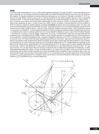 175
SOLUÇÕES
405.
Em primeiro lugar representaram-se o cone e a recta pp, pelas respectivas projecções, em função dos dados. A recta pp está definida por um
ponto (o ponto AA) e por uma direcção (a recta faz um ângulo de 60o com o Plano Horizontal de Projecção, sendo que o seu traço frontal tem
cota negativa). Em seguida, procedeu-se à execução sequencial das etapas que nos conduzem à resolução do problema. 11.. Por VV con-
duziu-se uma recta paralela à recta pp (a recta ii), que é a recta de intersecção dos dois planos tangentes. Note que a recta ii é igualmente
uma recta de perfil – é uma recta de perfil paralela à recta pp. 22.. Determinou-se o ponto de intersecção da recta ii com o plano da base – o
ponto II. Uma vez que se trata de uma recta de perfil, a determinação do ponto II carece do recurso a um processo geométrico auxiliar –
optou-se pelo rebatimento do plano π (o plano de perfil que contém a recta ii). No entanto, é possível determinar, de forma imediata, II22.
Tenha em conta que a solução do problema depende, unicamente, ddaa ddiirreeccççããoo da recta pp e não da sua localização. Assim, com vista a uma
maior economia de traçados, optou-se por determinar um ponto AA’’, pertencente ao plano π e com as mesmas coordenadas do ponto AA. Por AA’’
conduziu-se uma recta pp’’, paralela à recta pp – a recta pp’’ é, afinal, a projecção ortogonal da recta pp no plano π. Este procedimento permite-
-nos economizar um rebatimento – as duas situações pendentes do recurso a processos geométricos auxiliares (a determinação do ponto II
e o paralelismo entre a recta ii e a recta pp) resolvem-se com um único rebatimento. Rebateu-se o plano π para o Plano Frontal de Projecção
– a charneira foi ffπ. A recta pp’’rr é a recta pp’’ rebatida – passa por AA’’rr faz, com hhπrr
, um ângulo de 60o, sendo que o seu traço frontal (que não
se determinou) tem cota negativa (situa-se no SSPPFFII). A recta iirr, a recta ii rebatida, passa por VVrr e é paralela à recta pp’’rr. O ponto II determinou-
-se em rebatimento, a partir da sua projecção frontal – invertendo o rebatimento, determinou-se II11. 33.. Por II conduziram-se as rectas tangen-
tes à base do cone, tt e tt’’. Cada um dos dois planos tangentes já está definido por duas rectas – pela recta ii e por uma das duas rectas tt e tt’’.
Note que as tangentes à base se determinaram através do processo rigoroso para a determinação das rectas tangentes a uma circunferên-
cia que passam por um ponto exterior que, neste caso, é II11. Os pontos de tangência são TT e TT’’. 44.. Determinaram-se as geratrizes de tan-
gência (ou de contacto), gg e gg’’ – gg está definida por VV e TT e gg’’ está definida por VV e TT’’. 55.. Cada um dos dois planos tangentes está definido
por três rectas – o plano θ1 está definido por ii, tt e gg e o plano θ2 está definido por ii, tt’’ e gg’’. Determinaram-se os traços da recta ii – HH, o seu
traço horizontal, e FF, o seu traço frontal. Tenha em conta que os traços da recta ii se determinaram previamente em rebatimento, no rebati-
mento anteriormente efectuado no plano π. O traço horizontal do plano θ1, hhθ11
, passa por HH11 e é paralelo à recta tt, pois a recta tt é uma recta
horizontal (de nível) do plano θ1 (rectas horizontais de um plano são paralelas entre si e paralelas ao traço horizontal do plano, que é uma
recta horizontal do plano com cota nula). O traço frontal do plano θ1, ffθ11
, é concorrente com hhθ11
no eixo XX e passa por FF22. O traço horizontal
do plano θ2, hhθ22
, passa igualmente por HH11 e é paralelo à recta tt’’, pois a recta tt’’ é uma recta horizontal (de nível) do plano θ2. O traço frontal
do plano θ2, ffθ22
, é concorrente com hhθ22
no eixo XX e passa por FF22.
 