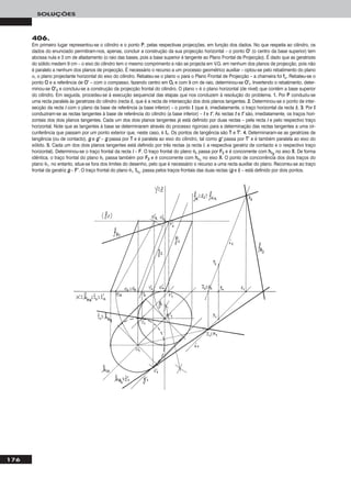 176
SOLUÇÕES
406.
Em primeiro lugar representou-se o cilindro e o ponto PP, pelas respectivas projecções, em função dos dados. No que respeita ao cilindro, os
dados do enunciado permitiram-nos, apenas, concluir a construção da sua projecção horizontal – o ponto OO’’ (o centro da base superior) tem
abcissa nula e 3 cm de afastamento (o raio das bases, pois a base superior é tangente ao Plano Frontal de Projecção). É dado que as geratrizes
do sólido medem 9 cm – o eixo do cilindro tem o mesmo comprimento e não se projecta em V.G. em nenhum dos planos de projecção, pois não
é paralelo a nenhum dos planos de projecção. É necessário o recurso a um processo geométrico auxiliar – optou-se pelo rebatimento do plano
α, o plano projectante horizontal do eixo do cilindro. Rebateu-se o plano α para o Plano Frontal de Projecção – a charneira foi ffα. Rebateu-se o
ponto OO e a referência de OO’’ – com o compasso, fazendo centro em OOrr e com 9 cm de raio, determinou-se OO’’rr. Invertendo o rebatimento, deter-
minou-se OO’’22 e concluiu-se a construção da projecção frontal do cilindro. O plano ν é o plano horizontal (de nível) que contém a base superior
do cilindro. Em seguida, procedeu-se à execução sequencial das etapas que nos conduzem à resolução do problema. 11.. Por PP conduziu-se
uma recta paralela às geratrizes do cilindro (recta ii), que é a recta de intersecção dos dois planos tangentes. 22.. Determinou-se o ponto de inter-
secção da recta ii com o plano da base de referência (a base inferior) – o ponto II (que é, imediatamente, o traço horizontal da recta ii). 33.. Por II
conduziram-se as rectas tangentes à base de referência do cilindro (a base inferior) – tt e tt’’. As rectas tt e tt’’ são, imediatamente, os traços hori-
zontais dos dois planos tangentes. Cada um dos dois planos tangentes já está definido por duas rectas – pela recta ii e pelo respectivo traço
horizontal. Note que as tangentes à base se determinaram através do processo rigoroso para a determinação das rectas tangentes a uma cir-
cunferência que passam por um ponto exterior que, neste caso, é II11. Os pontos de tangência são TT e TT’’. 44.. Determinaram-se as geratrizes de
tangência (ou de contacto), gg e gg’’ – gg passa por TT e é paralela ao eixo do cilindro, tal como gg’’ passa por TT’’ e é também paralela ao eixo do
sólido. 55.. Cada um dos dois planos tangentes está definido por três rectas (a recta ii, a respectiva geratriz de contacto e o respectivo traço
horizontal). Determinou-se o traço frontal da recta ii – FF. O traço frontal do plano θ2 passa por FF22 e é concorrente com hhθ22
no eixo XX. De forma
idêntica, o traço frontal do plano θ1 passa também por FF22 e é concorrente com hhθ11
no eixo XX. O ponto de concorrência dos dois traços do
plano θ1, no entanto, situa-se fora dos limites do desenho, pelo que é necessário o recurso a uma recta auxiliar do plano. Recorreu-se ao traço
frontal da geratriz gg – FF’’. O traço frontal do plano θ1, ffθ11
, passa pelos traços frontais das duas rectas (gg e ii) – está definido por dois pontos.
 
