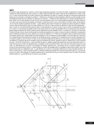 177
SOLUÇÕES
407.
Em primeiro lugar representou-se o cilindro e a recta ff, pelas respectivas projecções, em função dos dados. As geratrizes do cilindro estão
contidas em rectas horizontais (de nível). O plano ϕ é o plano frontal (de frente) que contém a base de menor afastamento do sólido. O pla-
no ϕ’ é o plano frontal (de frente) que contém a base de maior afastamento do sólido. Em seguida, procedeu-se à execução sequencial das
etapas que nos conduzem à resolução do problema. 11.. Determinar a orientação dos planos tangentes, definindo um plano paralelo aos pla-
nos tangentes através das duas «famílias» de rectas que se conhecem – a «família» da recta dada (recta ff) e a «família» das geratrizes do ci-
lindro. Assim, por um ponto qualquer, há que conduzir uma recta paralela à recta ff e uma recta paralela às geratrizes do cilindro. Optou-se,
com vista a uma maior economia de traçados, por escolher o ponto NN, da recta ff, como o ponto exterior ao cilindro. Assim, por NN conduziu-
-se uma recta hh, paralela às geratrizes do sólido – o plano definido pelas rectas ff e hh (plano θ) é paralelo aos planos tangentes. 22.. Determi-
nou-se a recta de intersecção do plano θ (o plano definido por ff e hh) com o plano da base de referência (a base de menor afastamento) –
recta ii. A recta ii é uma recta frontal (de frente) do plano θ e está definida por um ponto (o ponto II, que é o ponto de intersecção da recta hh
com o plano ϕ) e uma direcção (é paralela à recta ff, pois rectas frontais de um plano são paralelas entre si). 33.. Conduziram-se as rectas tan-
gentes à base de referência do cilindro (a base de menor afastamento) que são paralelas à recta ii – as rectas tt e tt’’. As rectas tt e tt’’ são rectas
frontais (de frente) e são as rectas de intersecção dos dois planos tangentes com o plano ϕ (o plano da base de referência). As tangentes à
base de referência permitem-nos, ainda, determinar os pontos de tangência, TT e TT’’. Note que as tangentes à base se determinaram através
do processo rigoroso para a determinação das rectas tangentes a uma circunferência que são paralelas a uma recta dada que, neste caso,
é ii22. 44.. Determinaram-se as geratrizes de contacto (ou de tangência), gg e gg’’ – gg passa por TT e é paralela ao eixo do cilindro e gg’’ passa por TT’’
e é também paralela ao eixo do cilindro. 55.. Cada um dos dois planos tangentes está definido por duas rectas (a respectiva tangente à base
de referência e a respectiva geratriz de contacto) e pela sua orientação (são, ambos, paralelos ao plano θ). Determinou-se o traço horizontal
da recta tt – HH. Por HH11 conduziu-se hhθ11
, o traço horizontal do plano θ1, paralelo à geratriz gg (a geratriz gg é uma recta horizontal do plano θ1 e
rectas horizontais de um plano são paralelas entre si e paralelas ao traço horizontal do plano, que é uma recta horizontal do plano com cota
nula) – hhθ11
está definido por um ponto e uma direcção. Em seguida, desenhou-se ffθ11
, concorrente com hhθ11
no eixo XX e paralelo à recta tt
(a recta tt é uma recta frontal do plano θ1 e rectas frontais de um plano são paralelas entre si e paralelas ao traço frontal do plano, que é uma
recta frontal do plano com afastamento nulo) – ffθ11
está definido por um ponto e uma direcção. Determinou-se o traço horizontal da recta tt’’ – HH’’.
Por HH’’11 conduziu-se hhθ22
, o traço horizontal do plano θ2, paralelo à geratriz gg’’ (a geratriz gg’’ é uma recta horizontal do plano θ2) – hhθ22
está defi-
nido por um ponto e uma direcção. Em seguida, desenhou-se ffθ22
, concorrente com hhθ22
no eixo XX e paralelo à recta tt’’ (a recta tt’’ é uma recta
frontal do plano θ2) – ffθ22
está definido por um ponto e uma direcção.
 
