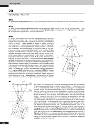 Em primeiro lugar representou-se a pirâmide, pelas suas projecções, e o plano secante
(o plano ν1), pelo seu traço frontal, em função dos dados. O plano ν é o plano horizontal (de
nível) que contém a base do sólido. Em seguida, atendendo a que o plano secante é paralelo
ao plano da base, sabe-se imediatamente que a figura da secção será um polígono seme-
lhante ao polígono da base, e com os seus lados paralelos aos lados correspondentes do
quadrado da base. Por outro lado, uma vez que o plano ν1 (o plano secante) é projectante
frontal, os vértices da figura da secção foram determinados a partir das suas projecções
frontais – tratou-se de determinar os pontos de intersecção das arestas laterais (que estão
contidas em rectas não projectantes) com um plano projectante frontal (o plano ν1). A partir
das projecções dos quatro vértices da figura da secção (aos quais não se atribuiu nenhum
nome, para simplificar a leitura da resolução gráfica apresentada), desenharam-se as projec-
ções da figura (que é um quadrado, tal como a base). Em projecção frontal, a figura da sec-
ção reduz-se a um segmento de recta, pois o plano secante é projectante frontal. Já em
projecção horizontal, o quadrado projecta-se em V.G. mas, atendendo a que não houve a
desagregação do sólido (é pedida a ffiigguurraa ddaa sseeccççããoo e não o ssóólliiddoo rreessuullttaannttee ddaa
sseeccççããoo) há que representar as suas invisibilidades. Uma vez que todas as faces laterais (nas
quais estão contidos os lados da ffiigguurraa ddaa sseeccççããoo) são invisíveis em projecção horizontal, a
ffiigguurraa ddaa sseeccççããoo é invisível em projecção horizontal, na sua totalidade (a figura está contida
na superfície do sólido que é invisível em projecção horizontal). Note que, em termos de
traçado, o sólido se representou a traço médio (é um dado) e o pretendido (a ffiigguurraa ddaa
sseeccççããoo) se representou a traço forte.
178
SOLUÇÕES
408.
Por sseeccççããoo ppllaannaa ddee uumm ppoolliieeddrroo entende-se o polígono formado pela intersecção de um plano (plano secante) com as faces de um poliedro.
409.
Por ssóólliiddoo ttrruunnccaaddoo (ou ssóólliiddoo rreessuullttaannttee ddaa sseeccççããoo) entende-se uumm oouuttrroo ssóólliiddoo, formado por uma parte do sólido seccionado – a parte
compreendida entre o plano secante e uma base ou o vértice. Por ffiigguurraa ddaa sseeccççããoo entende-se, apenas, o ppoollííggoonnoo (que é uma ffiigguurraa ppllaa--
nnaa) resultante da secção produzida no sólido pelo plano secante.
410.
Em primeiro lugar representou-se a pirâmide, pelas suas projecções, e o plano
secante (o plano ν), pelo seu traço frontal, em função dos dados. As projecções da
pirâmide desenharam-se a traço leve, pois trata-se de uma construção auxiliar para o
objectivo do exercício – o ssóólliiddoo rreessuullttaannttee ddaa sseeccççããoo. Em seguida, atendendo a
que o plano secante é paralelo ao plano da base, sabe-se imediatamente que a figu-
ra da secção será um quadrado (semelhante ao quadrado da base), e com os seus
lados paralelos aos lados correspondentes do quadrado da base. Por outro lado,
uma vez que o plano ν (o plano secante) é projectante frontal, os vértices da figura
da secção foram determinados a partir das suas projecções frontais – tratou-se de
determinar os pontos de intersecção das arestas laterais (que estão contidas em rec-
tas não projectantes) com um plano projectante frontal (o plano ν). A partir das pro-
jecções dos quatro vértices da figura da secção (AA’’, BB’’, CC’’ e DD’’), desenharam-se as
projecções da figura (o quadrado [AA’’BB’’CC’’DD’’]) e as projecções do ssóólliiddoo rreessuullttaannttee
ddaa sseeccççããoo (a parte da pirâmide compreendida entre o plano secante e a base infe-
rior). Note que se representou, a traço forte, o ssóólliiddoo rreessuullttaannttee ddaa sseeccççããoo, por ser
esse o pretendido – a parte do sólido que é desprezada (a parte compreendida entre
o plano secante e o vértice da pirâmide) representou-se a traço leve, pois trata-se de
uma construção auxiliar para atingir o objectivo do exercício. O sólido resultante da
secção é, no presente caso, um tronco da pirâmide dada – um sólido compreendido
entre o quadrado [AABBCCDD] (a sua base inferior) e o quadrado [AA’’BB’’CC’’DD’’] (a sua base
superior). Assim, representaram-se os contornos aparentes (horizontal e frontal)
desse novo sólido, bem como as respectivas invisibilidades. Por fim, atendendo a
que, em projecção horizontal, a ffiigguurraa ddaa sseeccççããoo é visível (a superfície da figura, ou
seja, a área do corte), identificou-se a figura a tracejado (em projecção horizontal).
SECÇÕES PLANAS
20
411.
 
